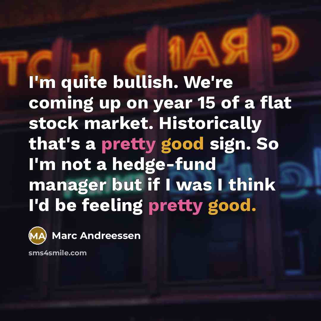 “I'm quite bullish. We're coming up on year 15 of a flat stock market. Historically that's a pretty good sign. So I'm not a hedge-fund manager but if I was I think I'd be feeling pretty good.” quote by Marc Andreessen