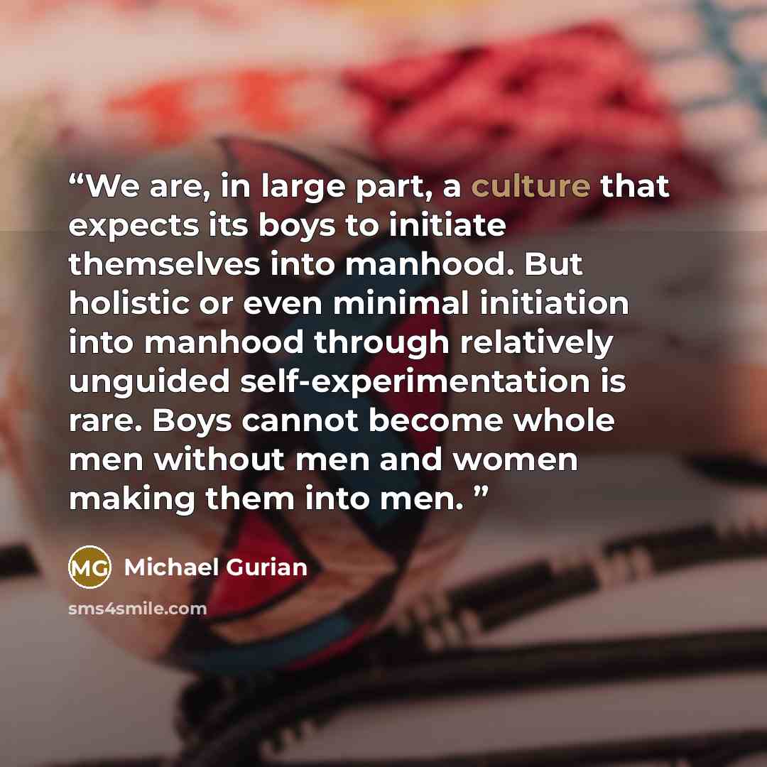 “We are, in large part, a culture that expects its boys to initiate themselves into manhood. But holistic or even minimal initiation into manhood through relatively unguided self-experimentation is rare. Boys cannot become whole men without men and women making them into men.” quote by Michael Gurian