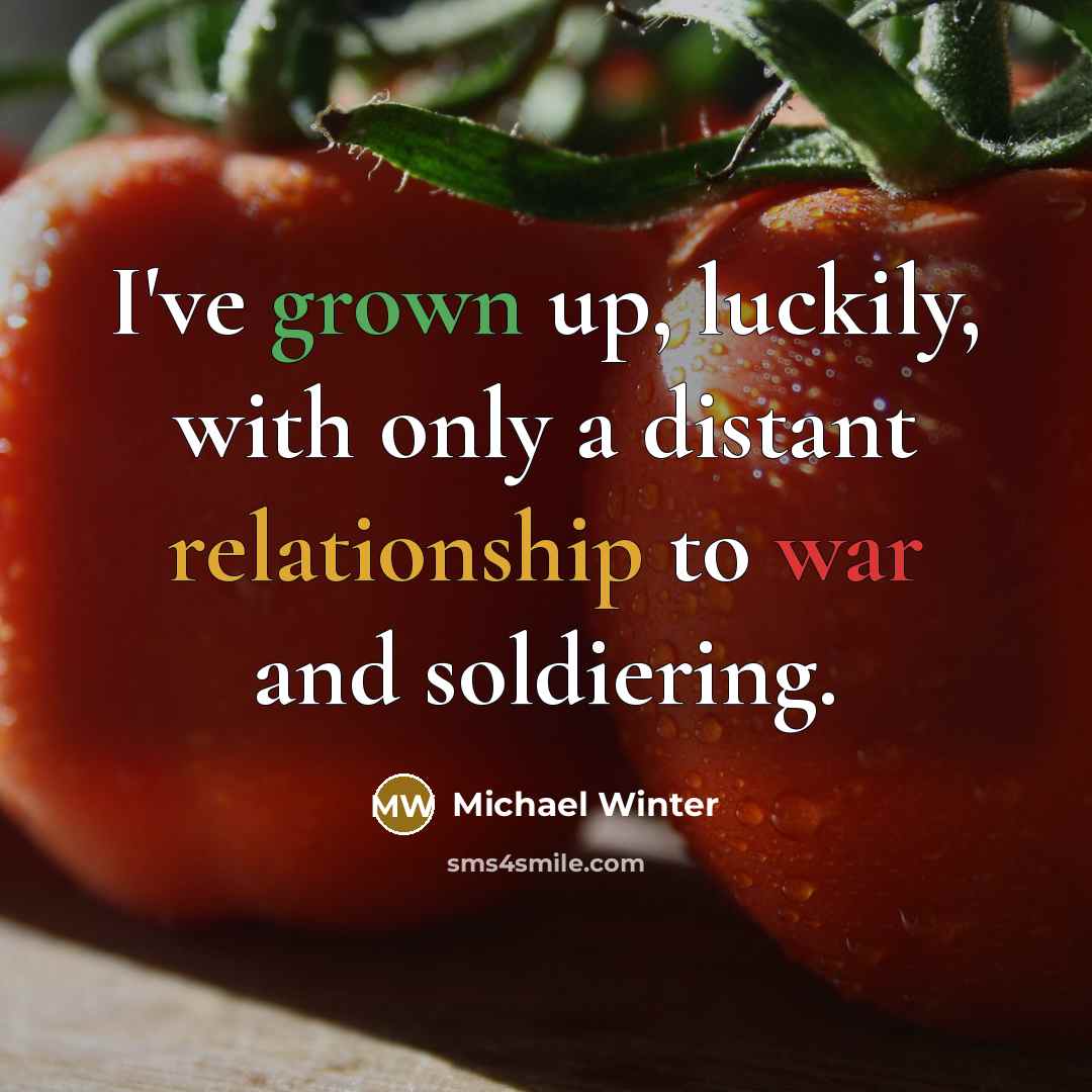 “I've grown up, luckily, with only a distant relationship to war and soldiering.” quote by Michael Winter