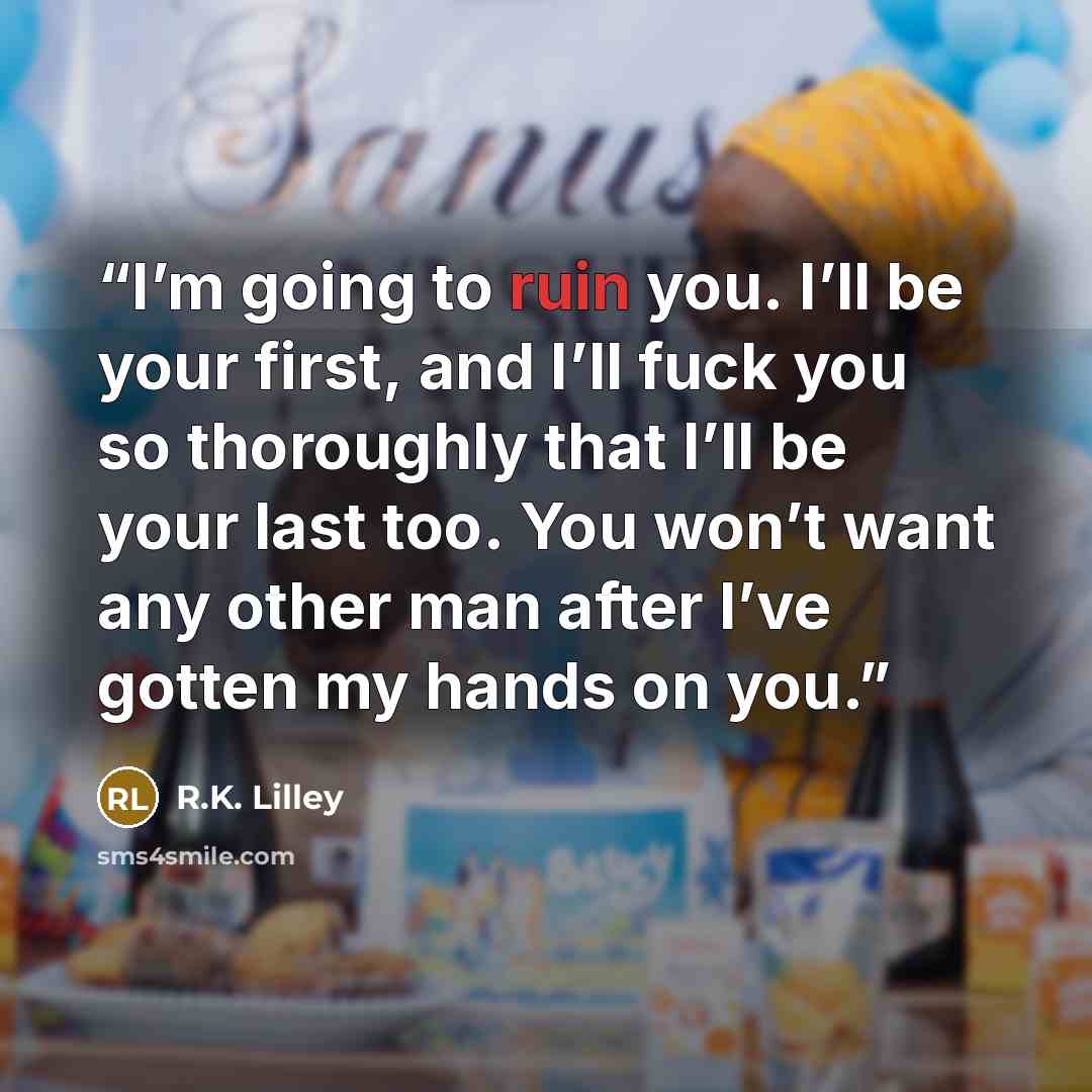 “I’m going to ruin you. I’ll be your first, and I’ll fuck you so thoroughly that I’ll be your last too. You won’t want any other man after I’ve gotten my hands on you.” quote by R.K. Lilley