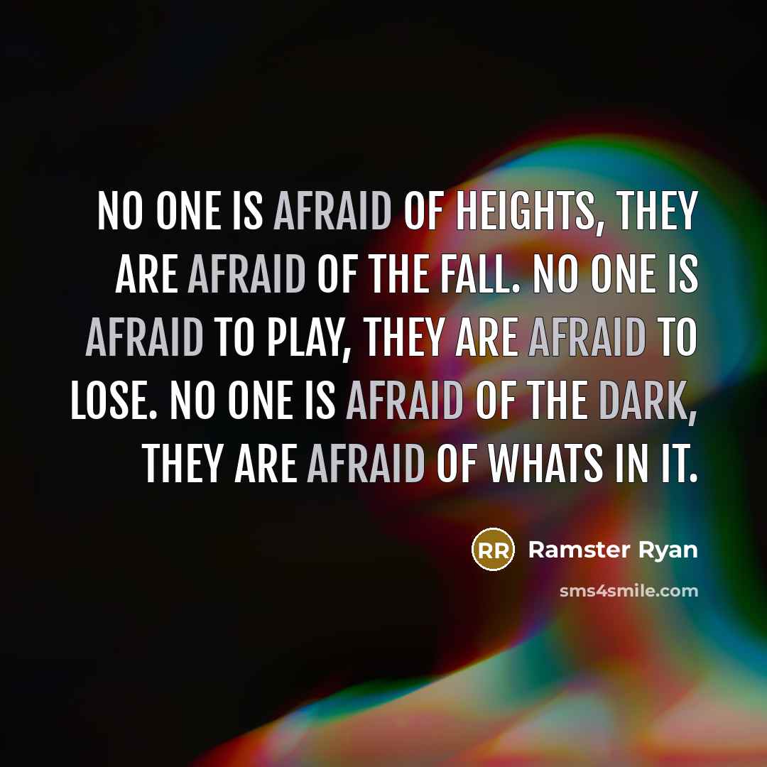 “No one is afraid of heights, they are afraid of the fall. No one is afraid to play, they are afraid to lose. No one is afraid of the dark, they are afraid of whats in it.” quote by Ramster Ryan