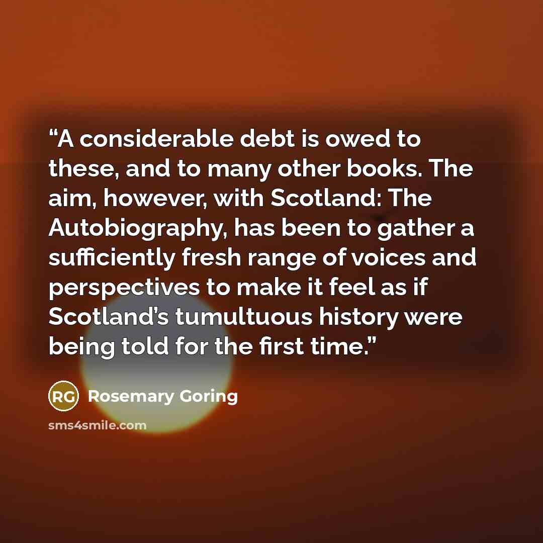 “A considerable debt is owed to these, and to many other books. The aim, however, with Scotland: The Autobiography, has been to gather a sufficiently fresh range of voices and perspectives to make it feel as if Scotland’s tumultuous history were being told for the first time.” quote by Rosemary Goring
