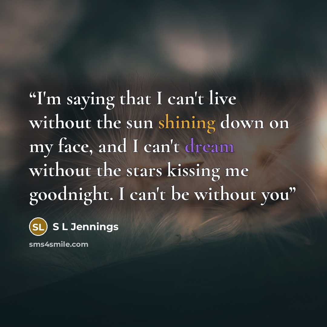“I'm saying that I can't live without the sun shining down on my face, and I can't dream without the stars kissing me goodnight. I can't be without you” quote by S L Jennings