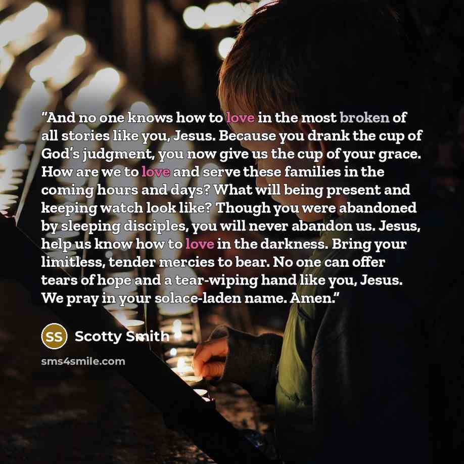 “And no one knows how to love in the most broken of all stories like you, Jesus. Because you drank the cup of God’s judgment, you now give us the cup of your grace. How are we to love and serve these families in the coming hours and days? What will being present and keeping watch look like? Though…” quote by Scotty Smith