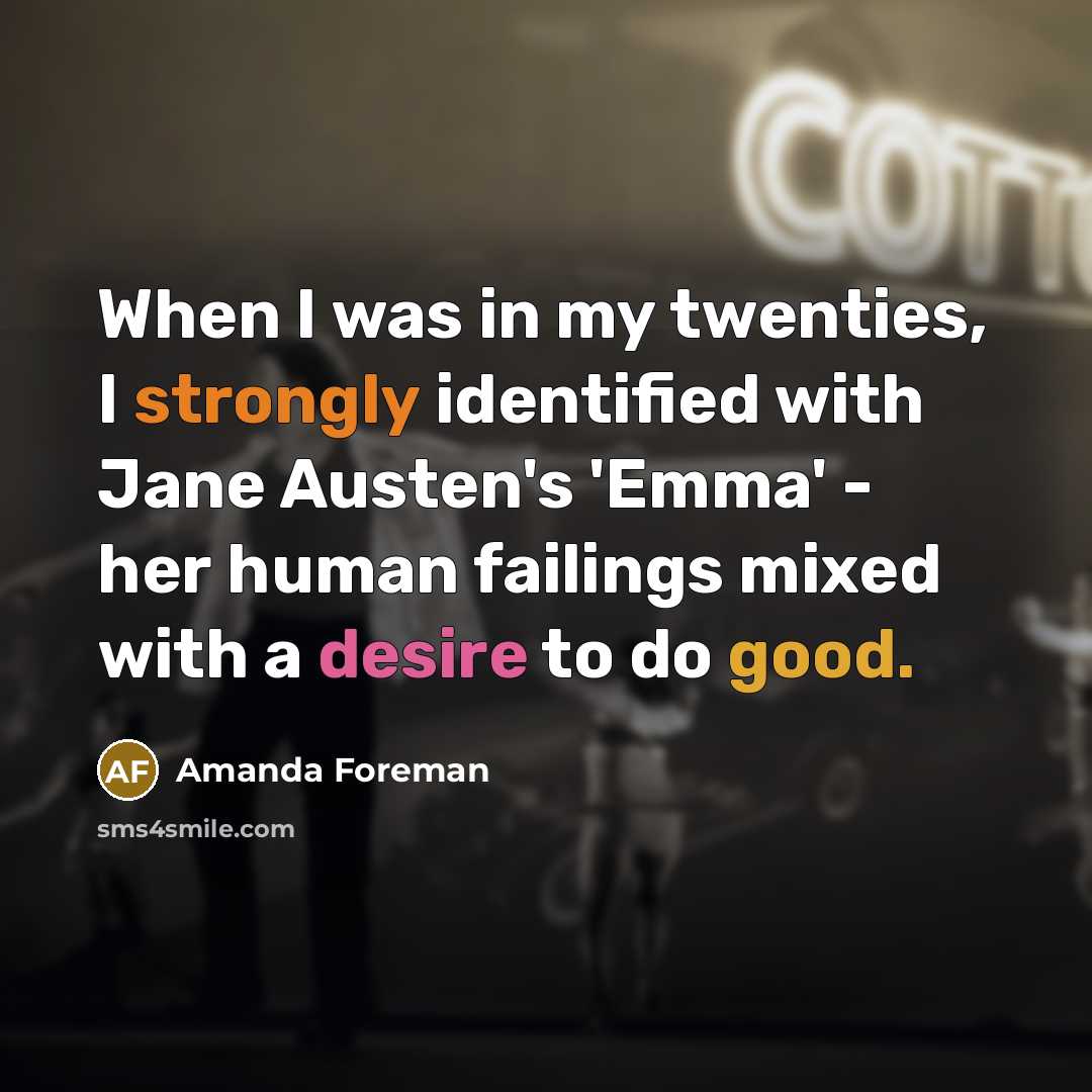 “When I was in my twenties, I strongly identified with Jane Austen's 'Emma' - her human failings mixed with a desire to do good.” quote by Amanda Foreman