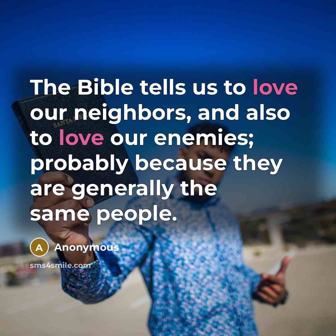 “The Bible tells us to love our neighbors, and also to love our enemies; probably because they are generally the same people.” quote by Anonymous