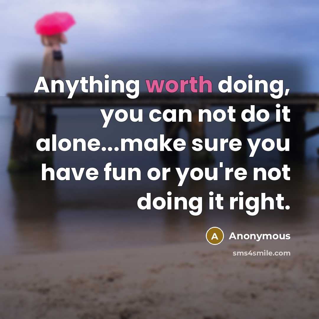 “Anything worth doing, you can not do it alone...make sure you have fun or you're not doing it right.” quote by Anonymous