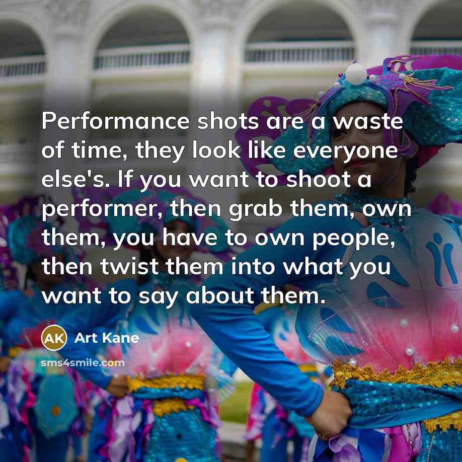 “Performance shots are a waste of time, they look like everyone else's. If you want to shoot a performer, then grab them, own them, you have to own people, then twist them into what you want to say about them.” quote by Art Kane