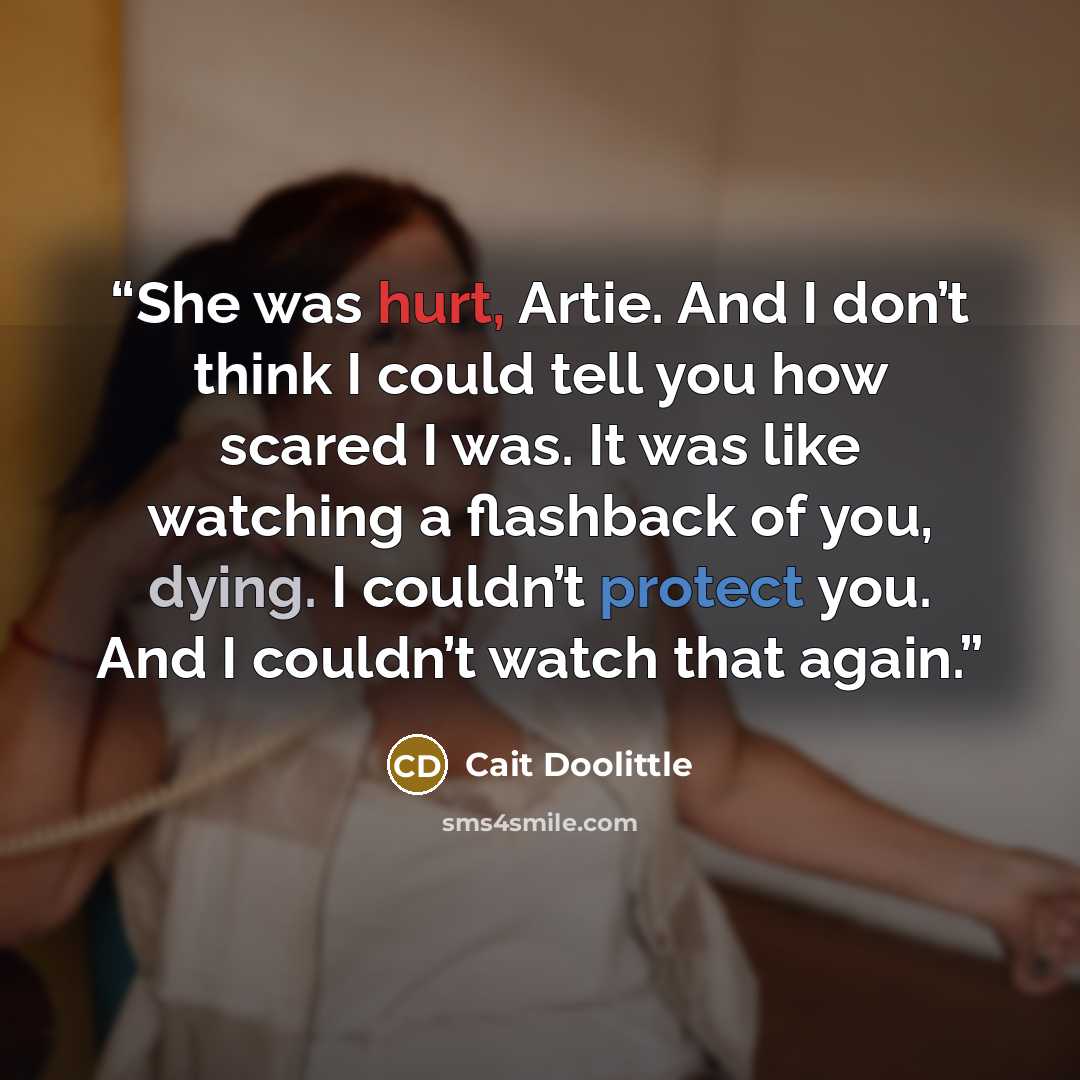 “She was hurt, Artie. And I don’t think I could tell you how scared I was. It was like watching a flashback of you, dying. I couldn’t protect you. And I couldn’t watch that again.” quote by Cait Doolittle