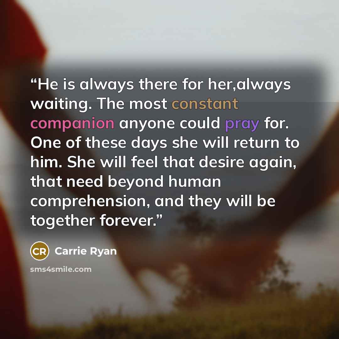 “He is always there for her,always waiting. The most constant companion anyone could pray for. One of these days she will return to him. She will feel that desire again, that need beyond human comprehension, and they will be together forever.” quote by Carrie Ryan