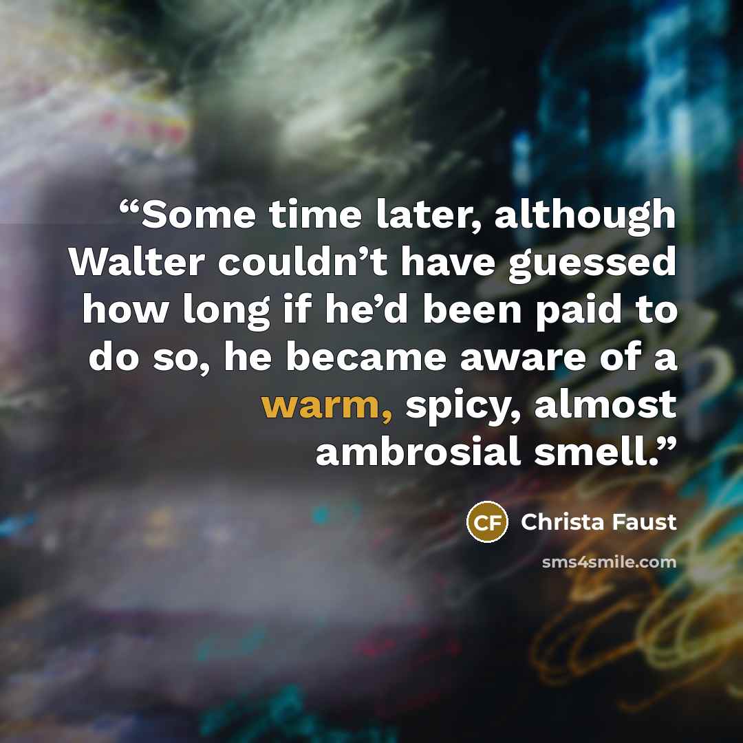 “Some time later, although Walter couldn’t have guessed how long if he’d been paid to do so, he became aware of a warm, spicy, almost ambrosial smell.” quote by Christa Faust