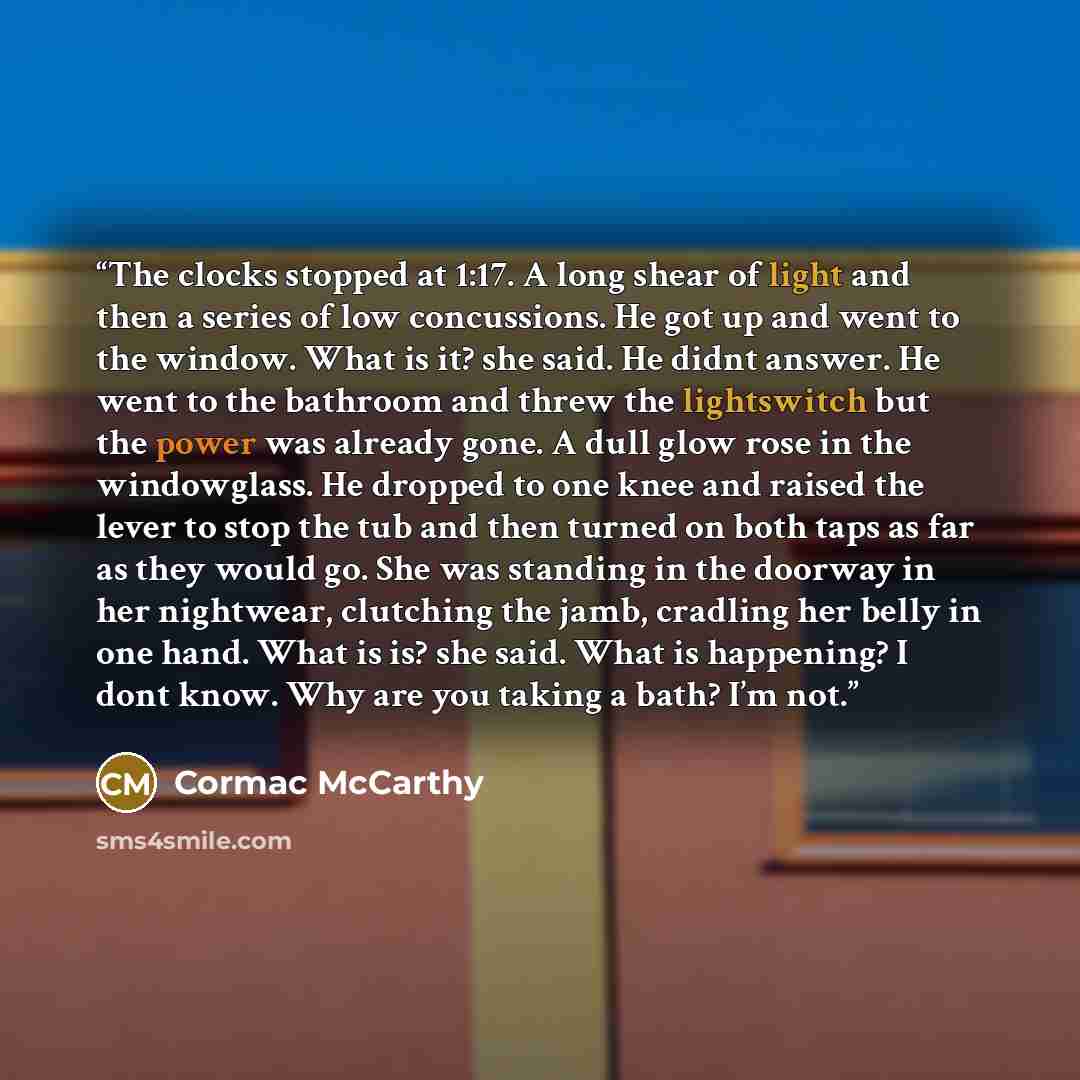 “The clocks stopped at 1:17. A long shear of light and then a series of low concussions. He got up and went to the window. What is it? she said. He didnt answer. He went to the bathroom and threw the lightswitch but the power was already gone. A dull glow rose in the windowglass. He dropped to one…” quote by Cormac McCarthy