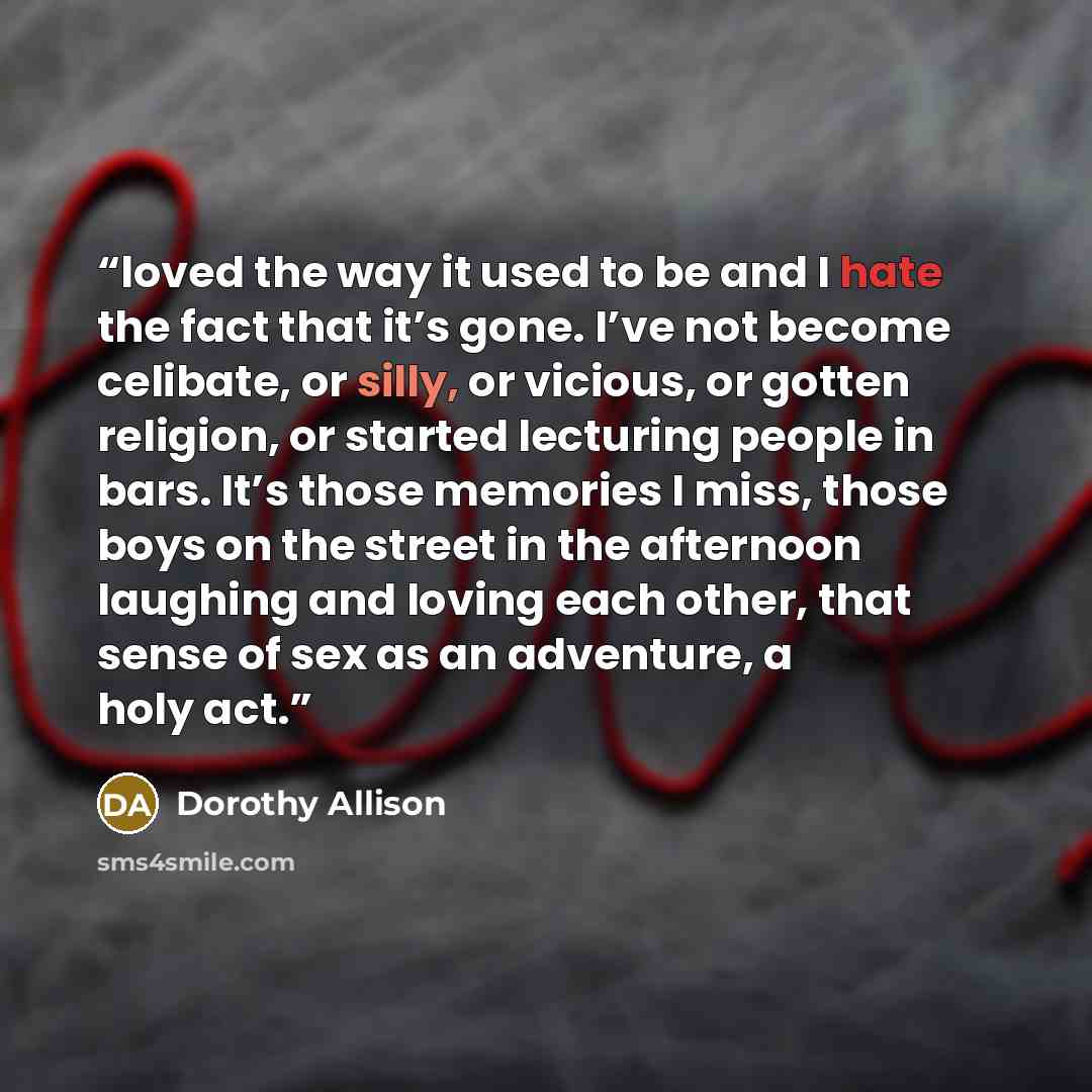 “loved the way it used to be and I hate the fact that it’s gone. I’ve not become celibate, or silly, or vicious, or gotten religion, or started lecturing people in bars. It’s those memories I miss, those boys on the street in the afternoon laughing and loving each other, that sense of sex as an…” quote by Dorothy Allison