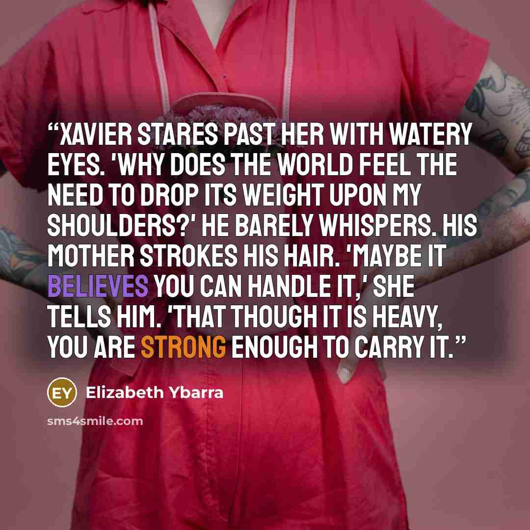 “Xavier stares past her with watery eyes. 'Why does the world feel the need to drop its weight upon my shoulders?' he barely whispers. His mother strokes his hair. 'Maybe it believes you can handle it,' she tells him. 'That though it is heavy, you are strong enough to carry it.” quote by Elizabeth Ybarra