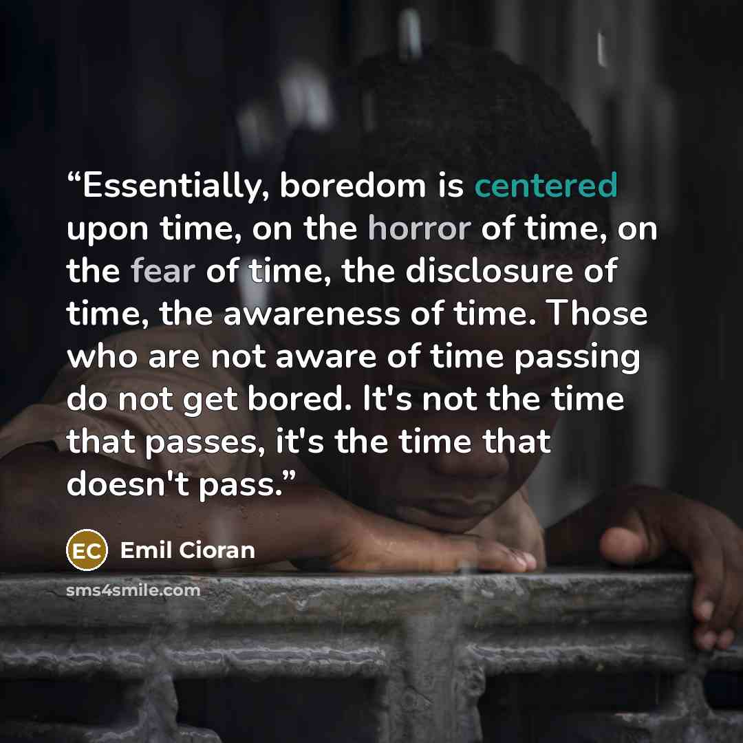 “Essentially, boredom is centered upon time, on the horror of time, on the fear of time, the disclosure of time, the awareness of time. Those who are not aware of time passing do not get bored. It's not the time that passes, it's the time that doesn't pass.” quote by Emil Cioran