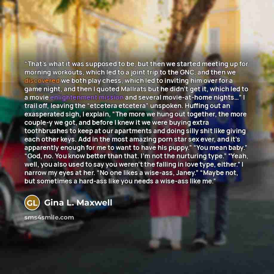 “That’s what it was supposed to be, but then we started meeting up for morning workouts, which led to a joint trip to the GNC, and then we discovered we both play chess, which led to inviting him over for a game night, and then I quoted Mallrats but he didn’t get it, which led to a movie…” quote by Gina L. Maxwell