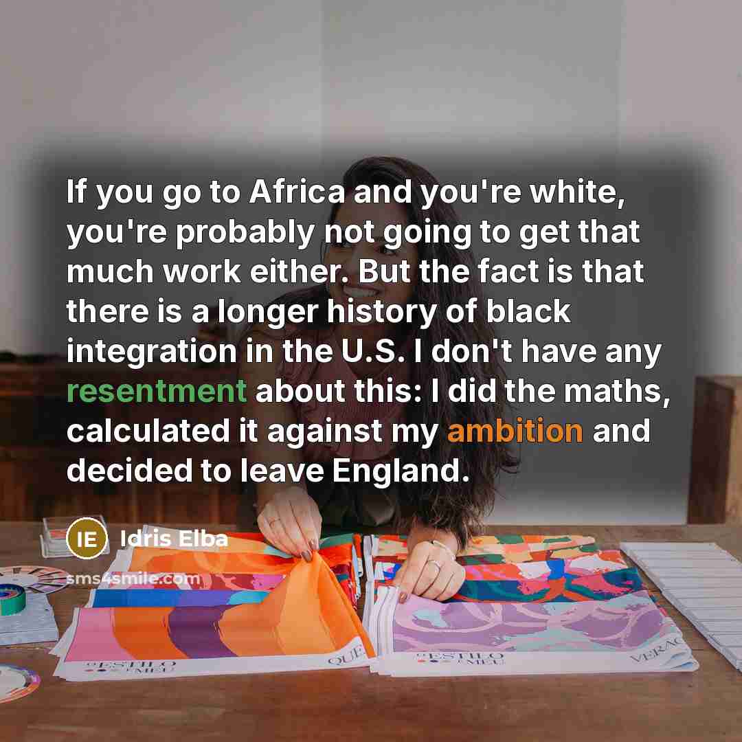 “If you go to Africa and you're white, you're probably not going to get that much work either. But the fact is that there is a longer history of black integration in the U.S. I don't have any resentment about this: I did the maths, calculated it against my ambition and decided to leave England.” quote by Idris Elba
