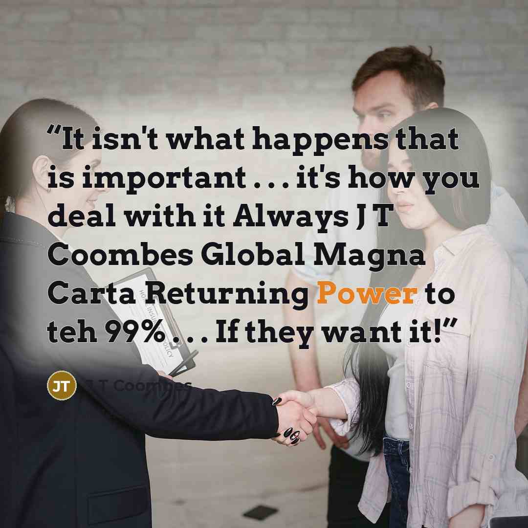 “It isn't what happens that is important . . . it's how you deal with it Always J T Coombes Global Magna Carta Returning Power to teh 99% . . . If they want it!” quote by J T Coombes