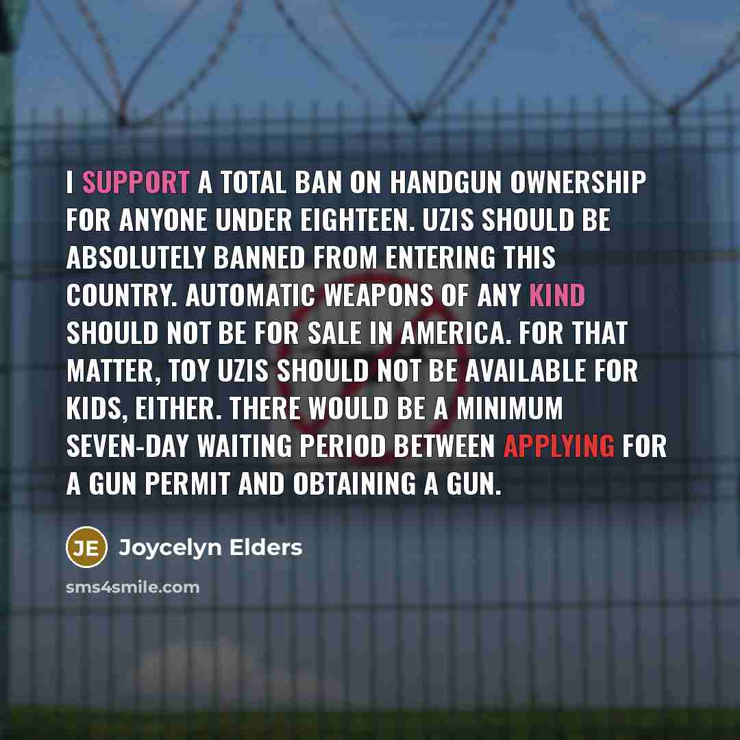 “I support a total ban on handgun ownership for anyone under eighteen. Uzis should be absolutely banned from entering this country. Automatic weapons of any kind should not be for sale in America. For that matter, toy Uzis should not be available for kids, either. There would be a minimum seven-day…” quote by Joycelyn Elders