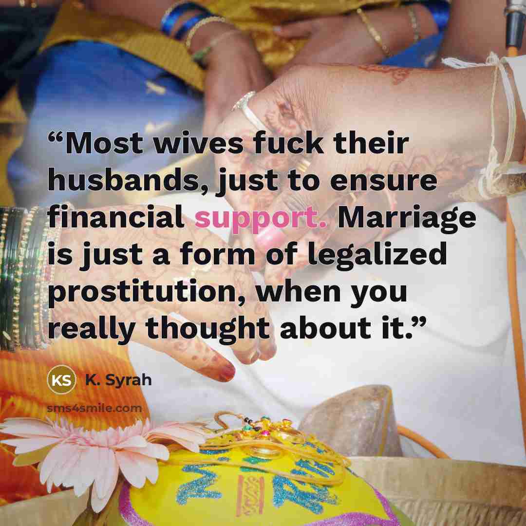 “Most wives fuck their husbands, just to ensure financial support. Marriage is just a form of legalized prostitution, when you really thought about it.” quote by K. Syrah