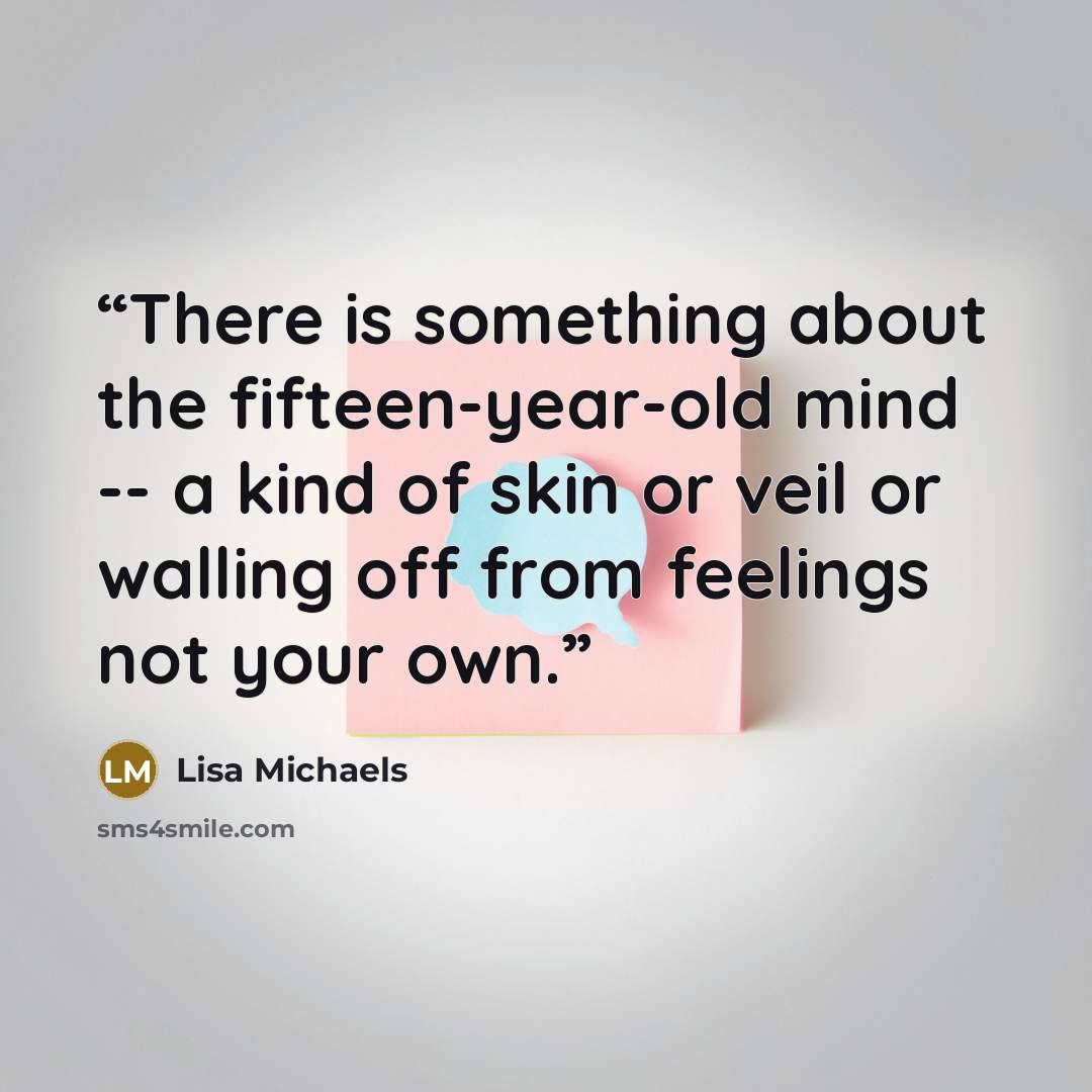 “There is something about the fifteen-year-old mind -- a kind of skin or veil or walling off from feelings not your own.” quote by Lisa Michaels