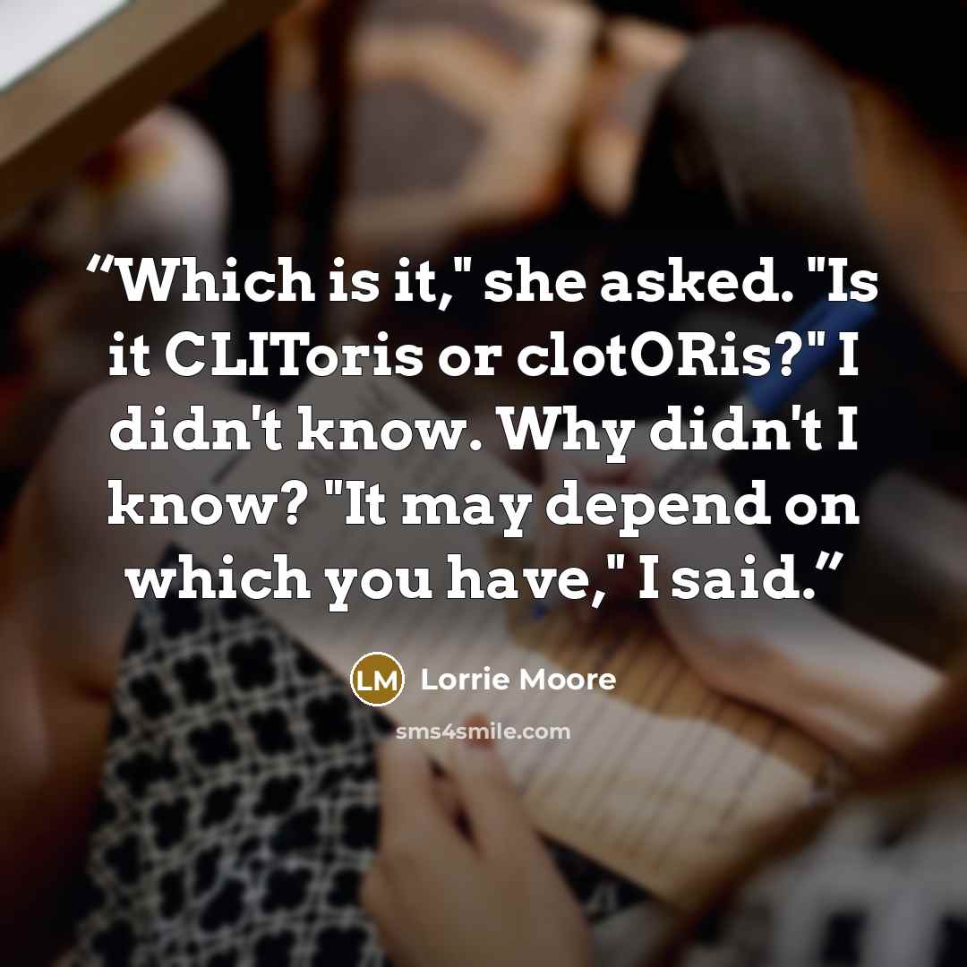 “Which is it," she asked. "Is it CLIToris or clotORis?" I didn't know. Why didn't I know? "It may depend on which you have," I said.” quote by Lorrie Moore