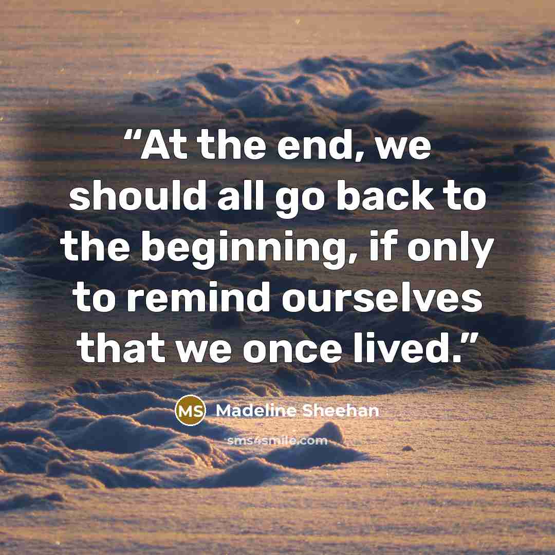 “At the end, we should all go back to the beginning, if only to remind ourselves that we once lived.” quote by Madeline Sheehan
