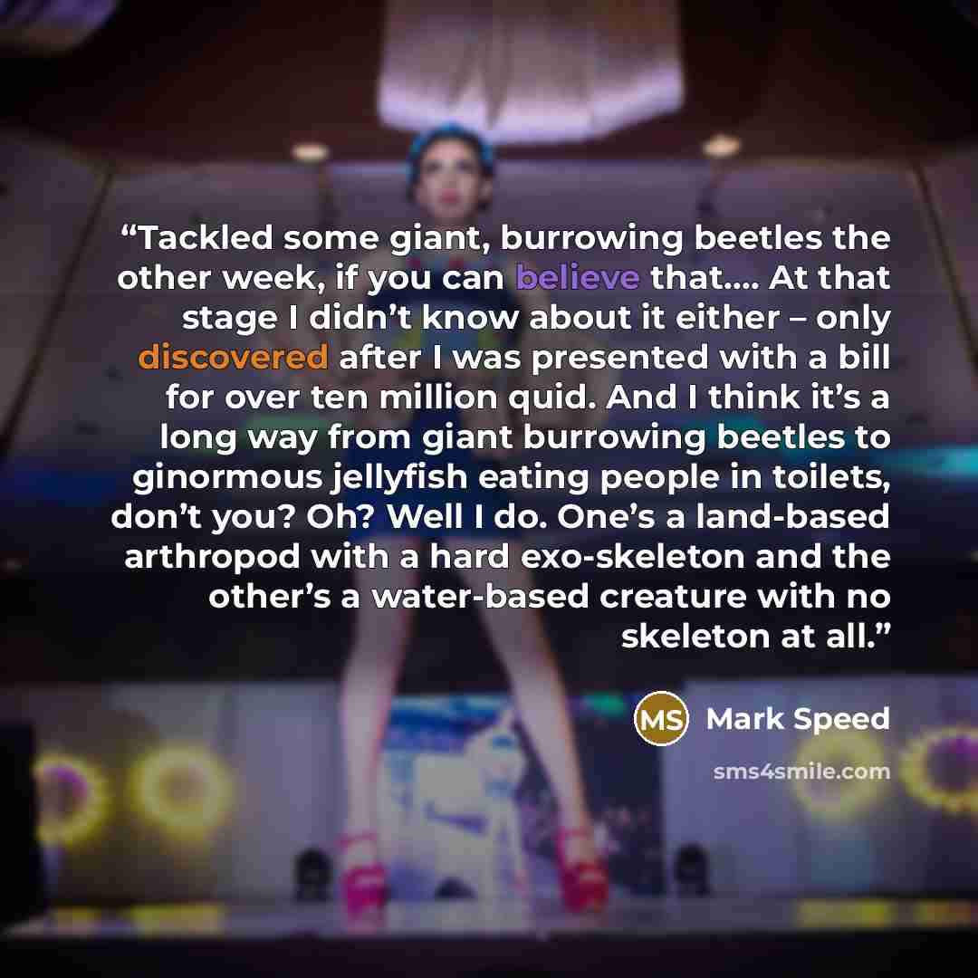 “Tackled some giant, burrowing beetles the other week, if you can believe that…. At that stage I didn’t know about it either – only discovered after I was presented with a bill for over ten million quid. And I think it’s a long way from giant burrowing beetles to ginormous jellyfish eating people…” quote by Mark Speed
