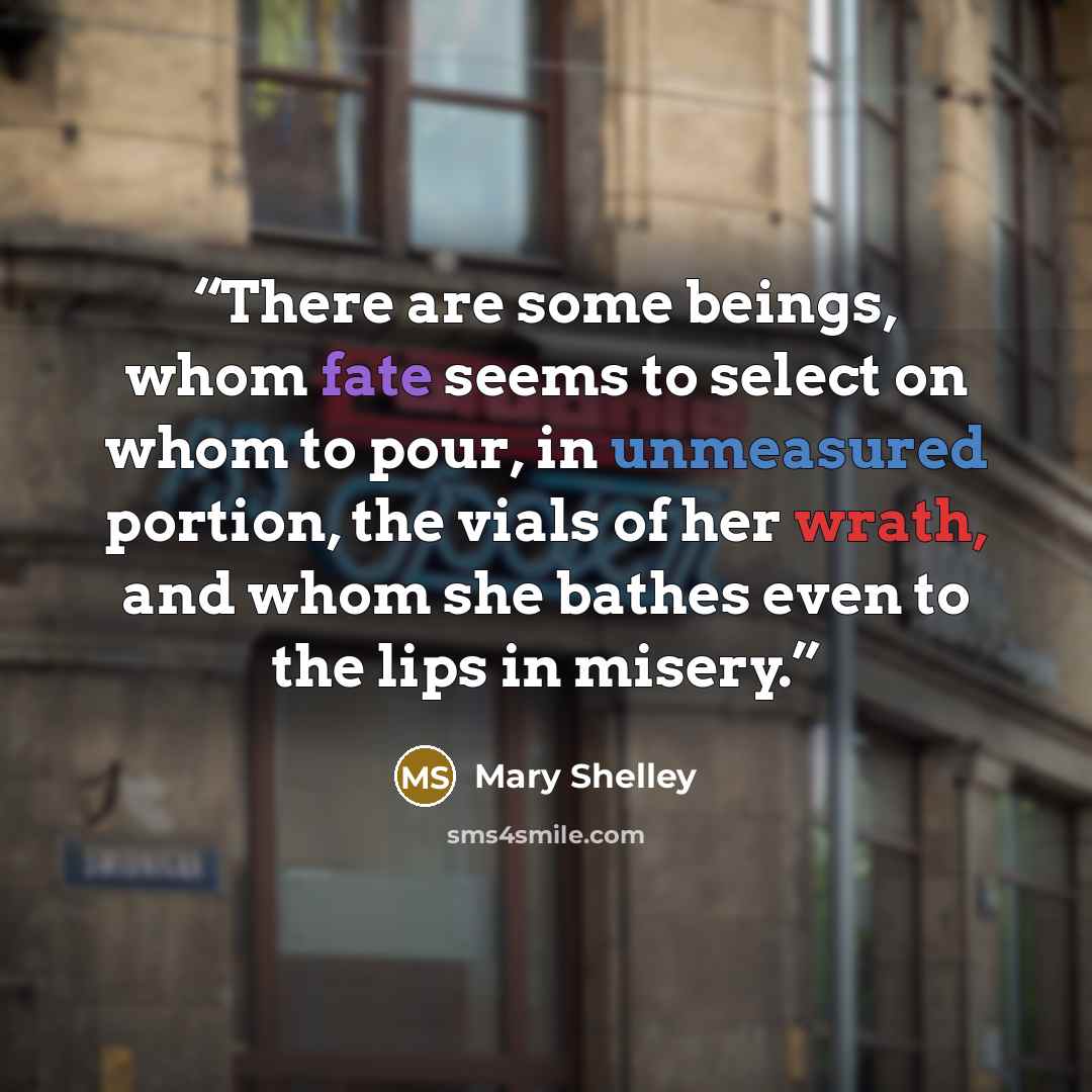 “There are some beings, whom fate seems to select on whom to pour, in unmeasured portion, the vials of her wrath, and whom she bathes even to the lips in misery.” quote by Mary Shelley