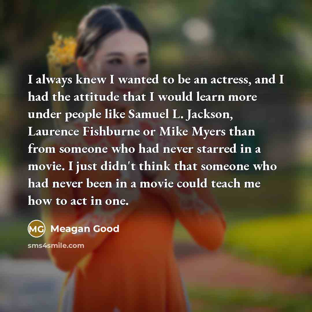 “I always knew I wanted to be an actress, and I had the attitude that I would learn more under people like Samuel L. Jackson, Laurence Fishburne or Mike Myers than from someone who had never starred in a movie. I just didn't think that someone who had never been in a movie could teach me how to act…” quote by Meagan Good