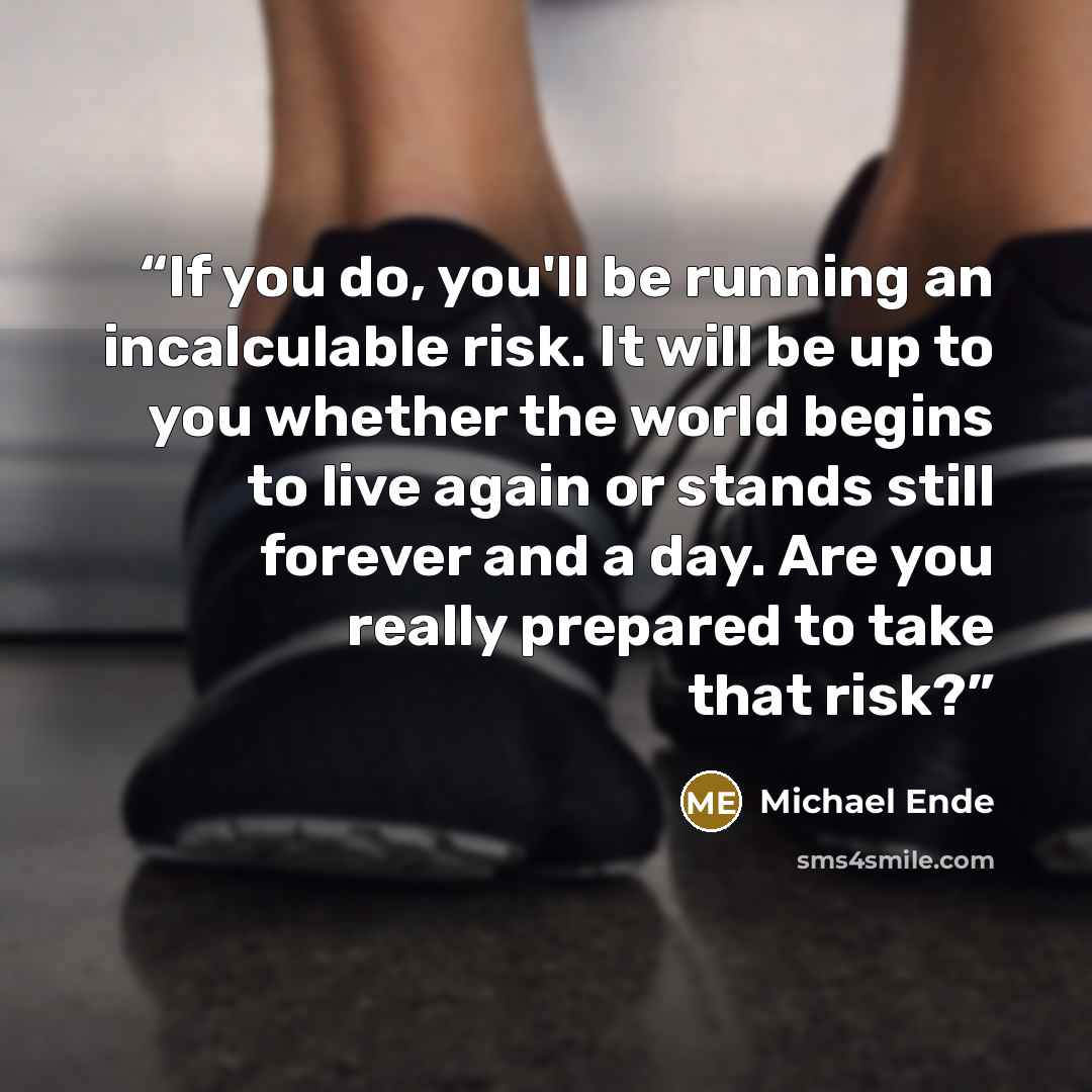 “If you do, you'll be running an incalculable risk. It will be up to you whether the world begins to live again or stands still forever and a day. Are you really prepared to take that risk?” quote by Michael Ende