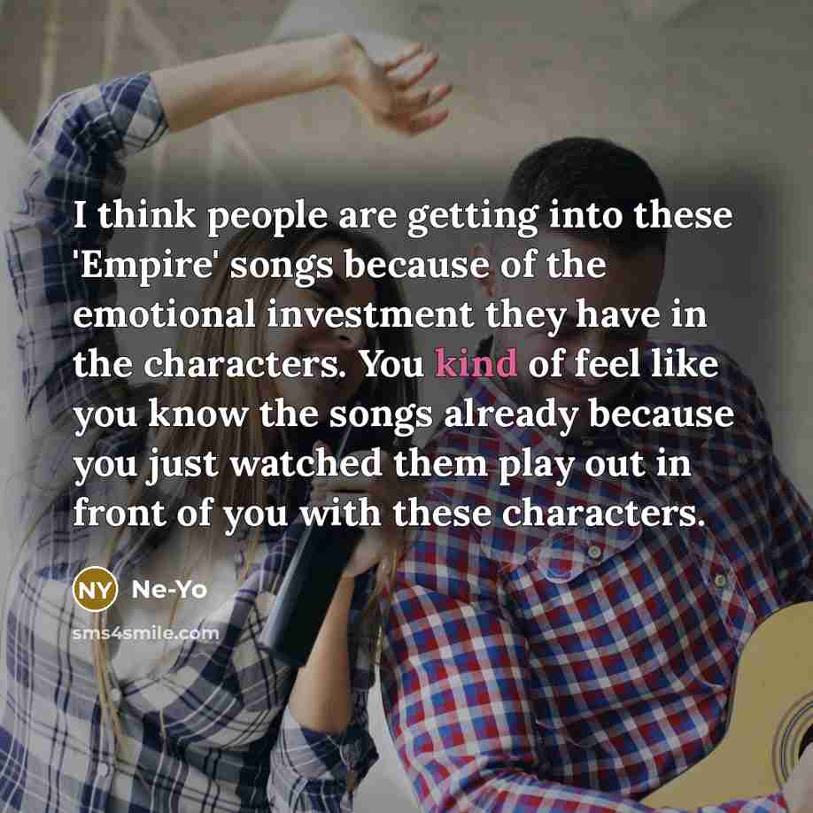 “I think people are getting into these 'Empire' songs because of the emotional investment they have in the characters. You kind of feel like you know the songs already because you just watched them play out in front of you with these characters.” quote by Ne-Yo
