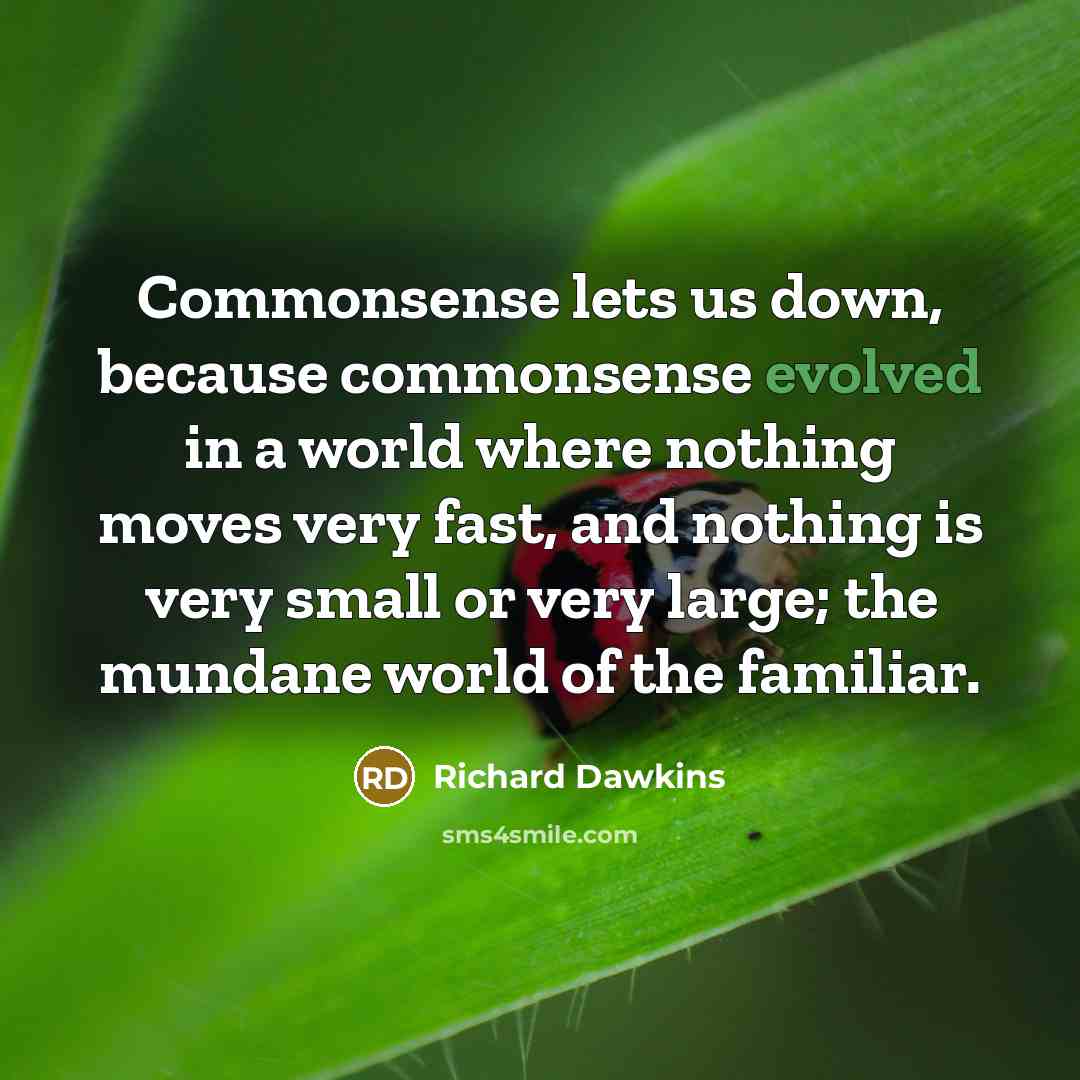 “Commonsense lets us down, because commonsense evolved in a world where nothing moves very fast, and nothing is very small or very large; the mundane world of the familiar.” quote by Richard Dawkins