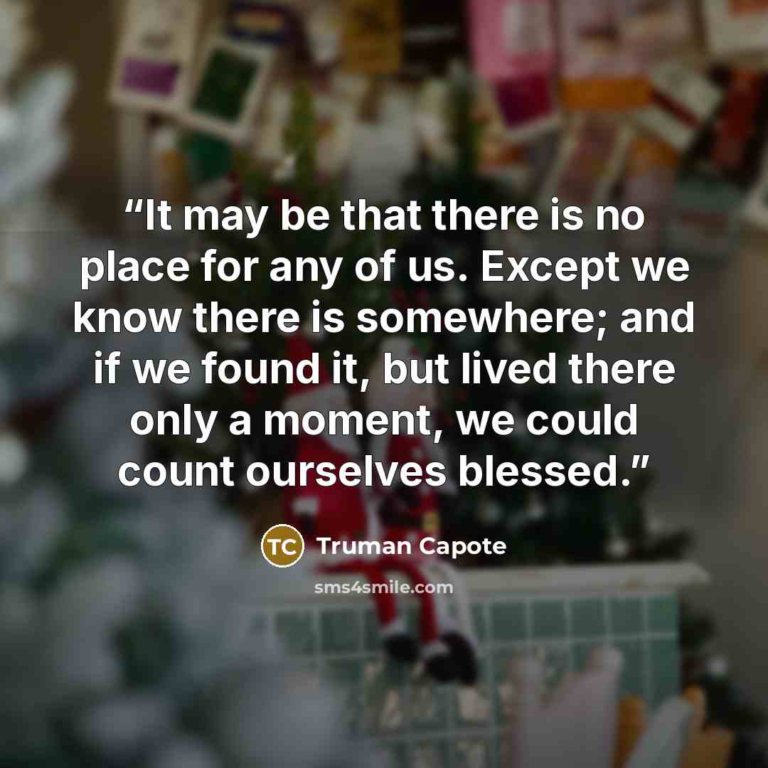 “It may be that there is no place for any of us. Except we know there is somewhere; and if we found it, but lived there only a moment, we could count ourselves blessed.” quote by Truman Capote