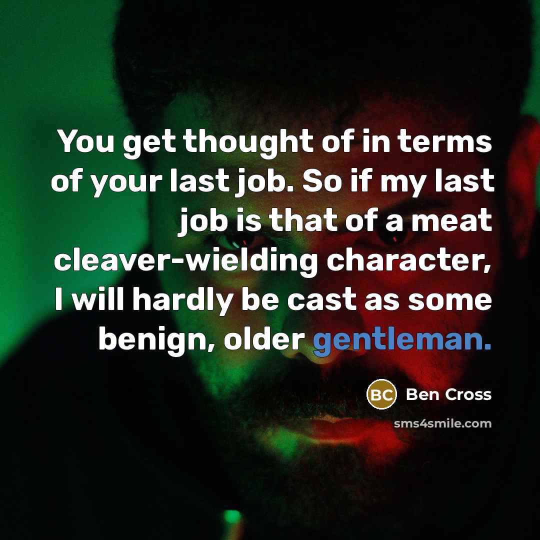 “You get thought of in terms of your last job. So if my last job is that of a meat cleaver-wielding character, I will hardly be cast as some benign, older gentleman.” quote by Ben Cross