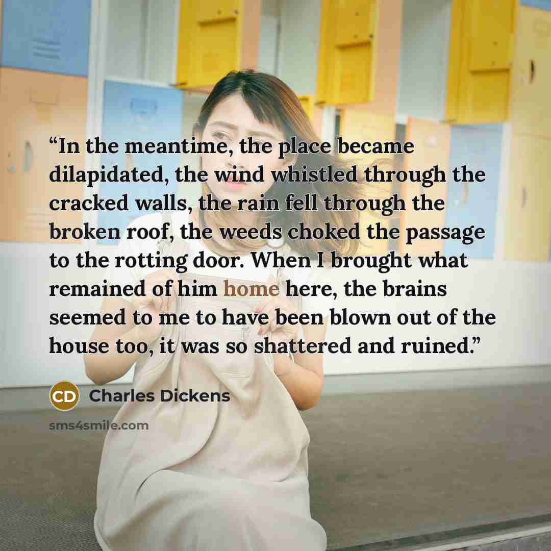 “In the meantime, the place became dilapidated, the wind whistled through the cracked walls, the rain fell through the broken roof, the weeds choked the passage to the rotting door. When I brought what remained of him home here, the brains seemed to me to have been blown out of the house too, it…” quote by Charles Dickens