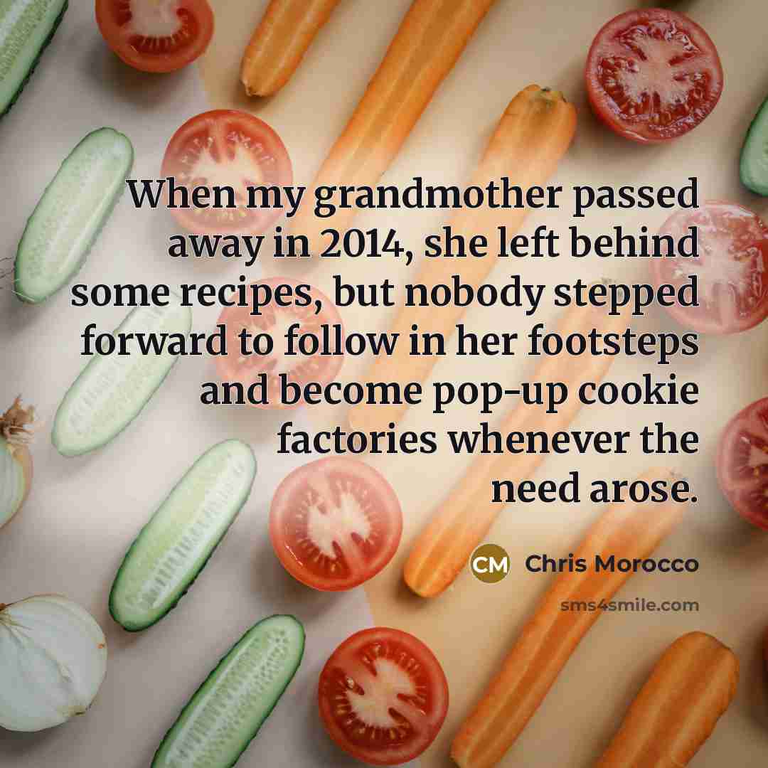 “When my grandmother passed away in 2014, she left behind some recipes, but nobody stepped forward to follow in her footsteps and become pop-up cookie factories whenever the need arose.” quote by Chris Morocco