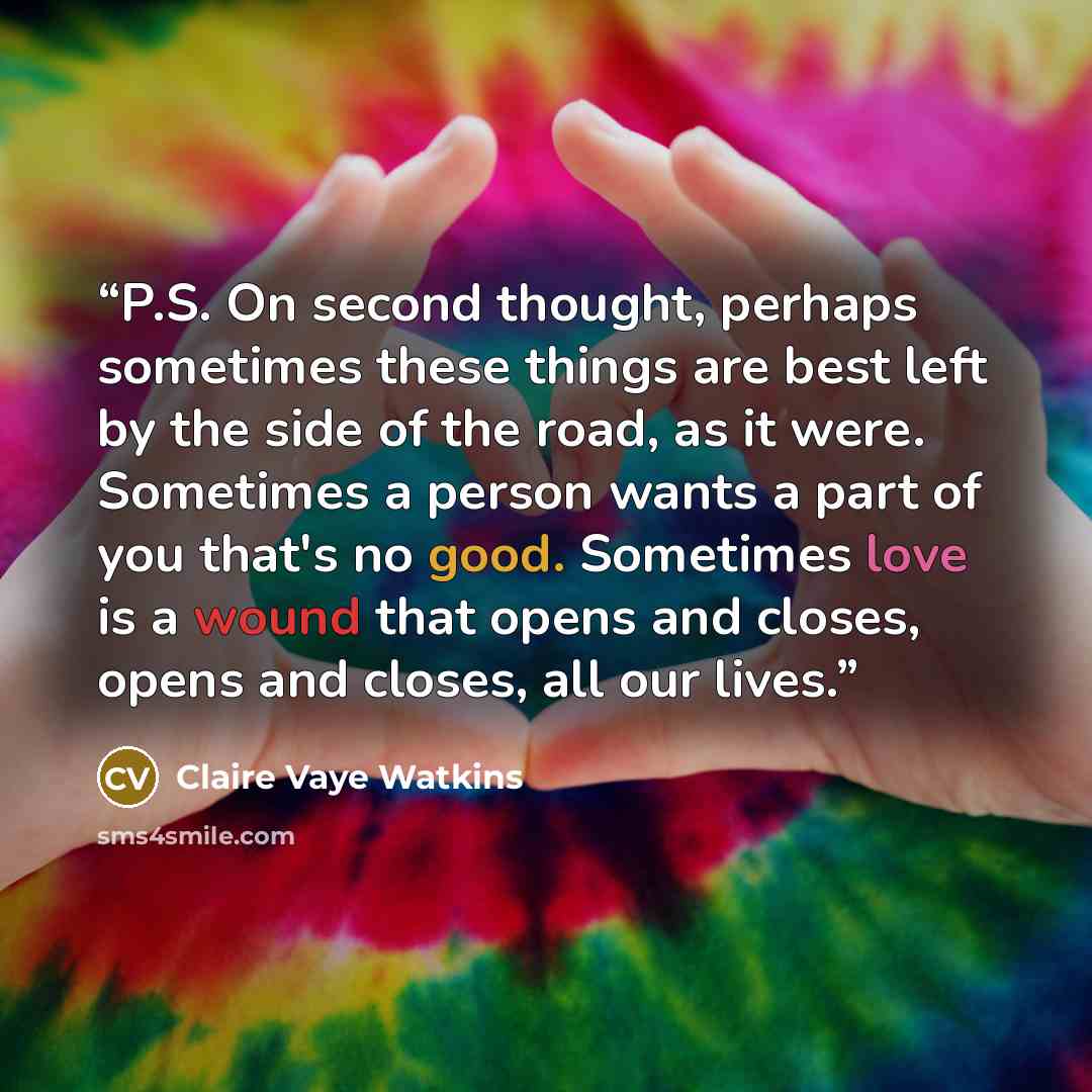 “P.S. On second thought, perhaps sometimes these things are best left by the side of the road, as it were. Sometimes a person wants a part of you that's no good. Sometimes love is a wound that opens and closes, opens and closes, all our lives.” quote by Claire Vaye Watkins