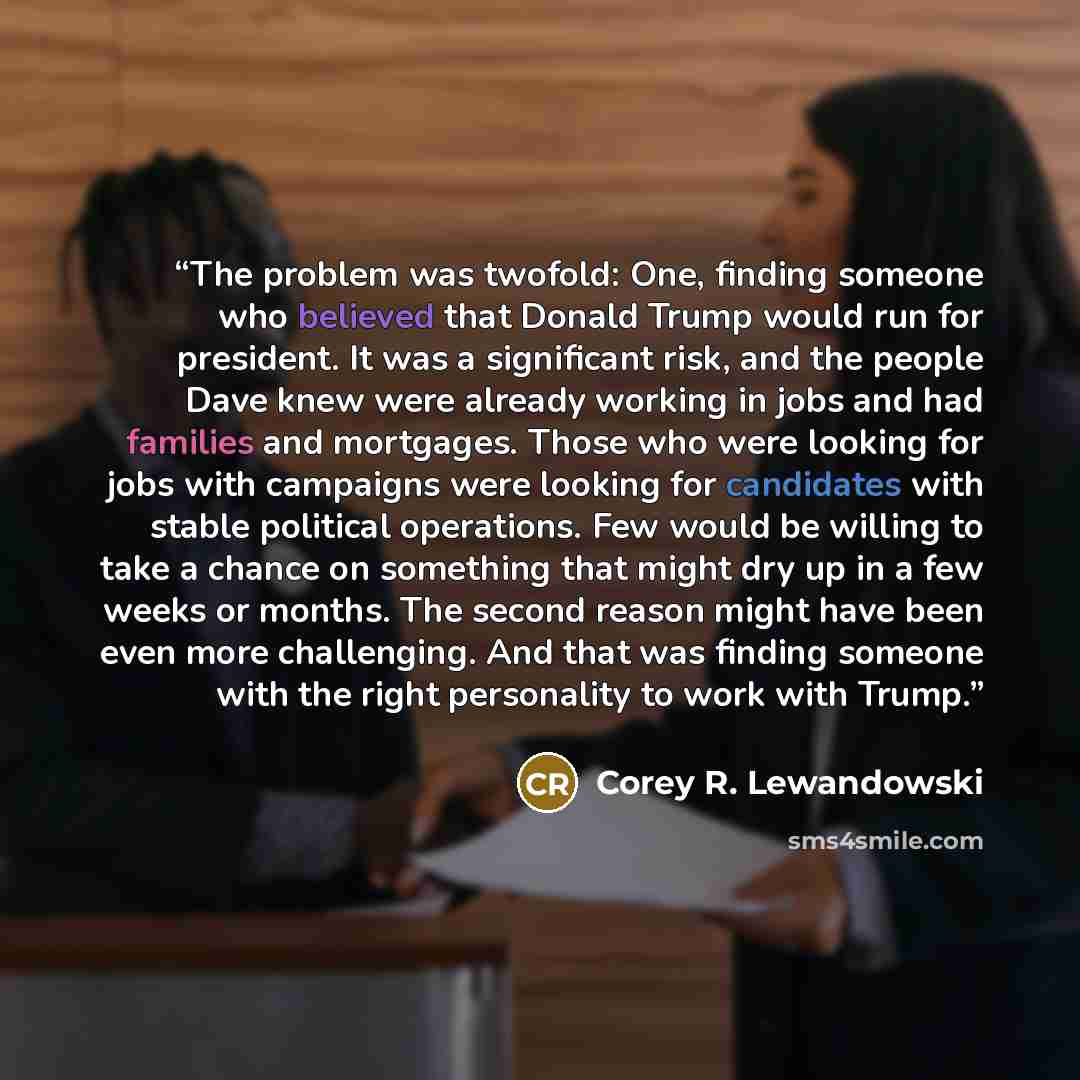 “The problem was twofold: One, finding someone who believed that Donald Trump would run for president. It was a significant risk, and the people Dave knew were already working in jobs and had families and mortgages. Those who were looking for jobs with campaigns were looking for candidates with…” quote by Corey R. Lewandowski