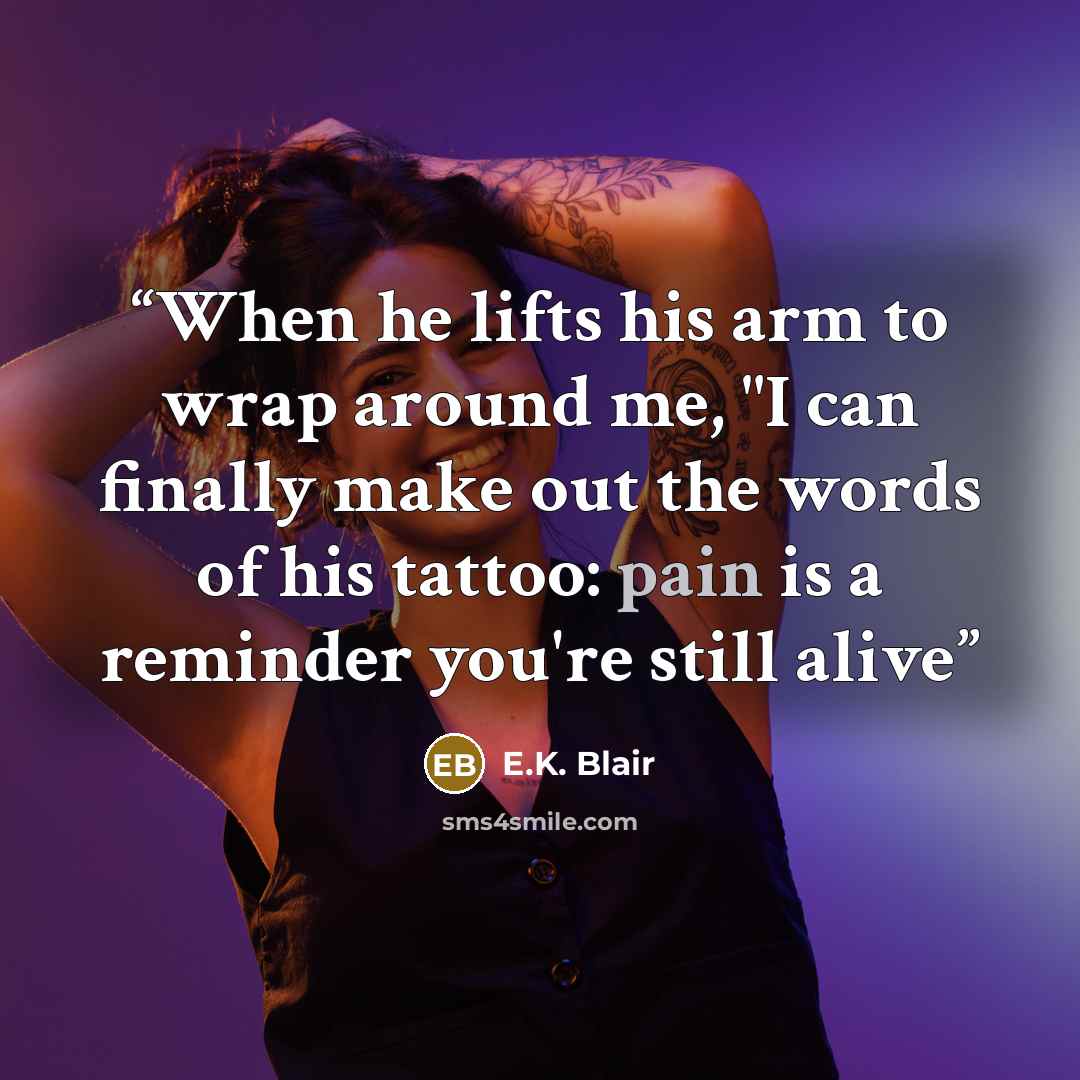 “When he lifts his arm to wrap around me, "I can finally make out the words of his tattoo: pain is a reminder you're still alive” quote by E.K. Blair