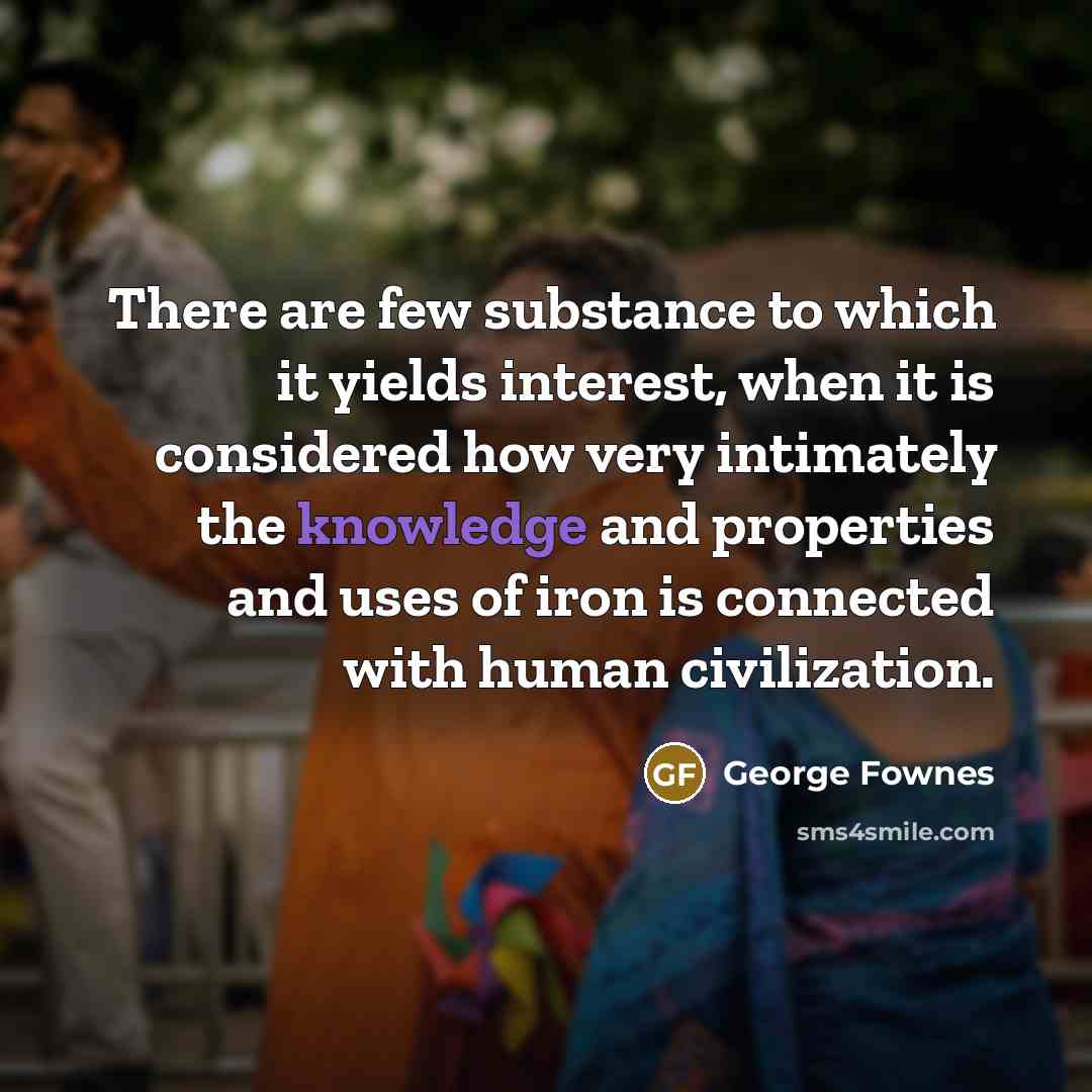“There are few substance to which it yields interest, when it is considered how very intimately the knowledge and properties and uses of iron is connected with human civilization.” quote by George Fownes