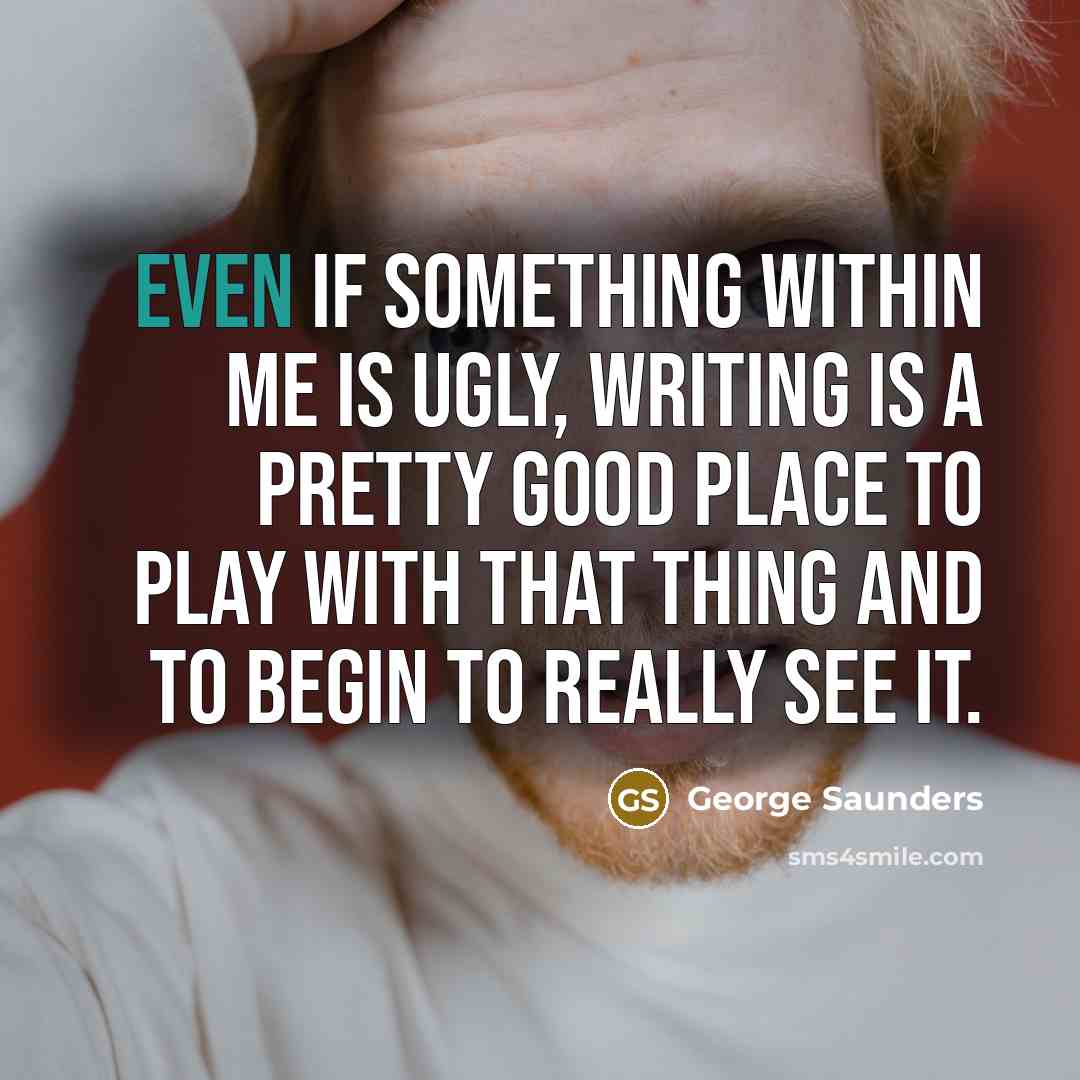 “Even if something within me is ugly, writing is a…” quote by George Saunders