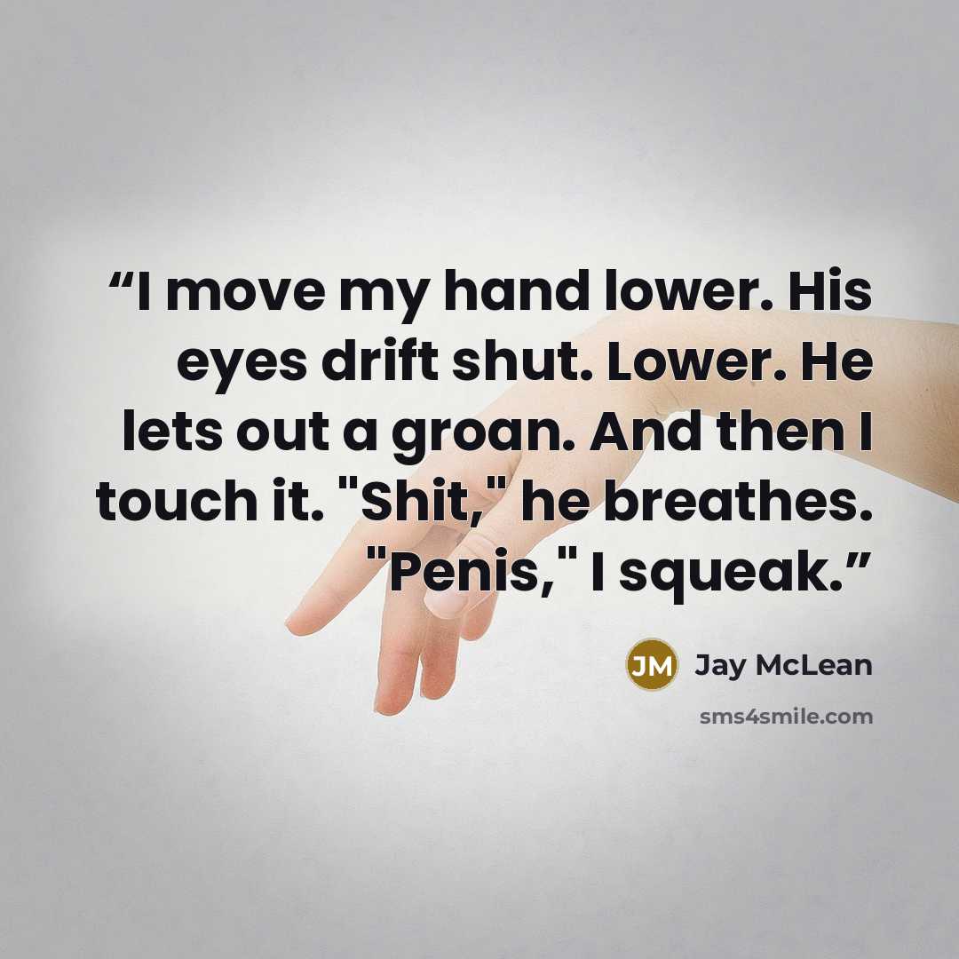 “I move my hand lower. His eyes drift shut. Lower. He lets out a groan. And then I touch it. "Shit," he breathes. "Penis," I squeak.” quote by Jay McLean