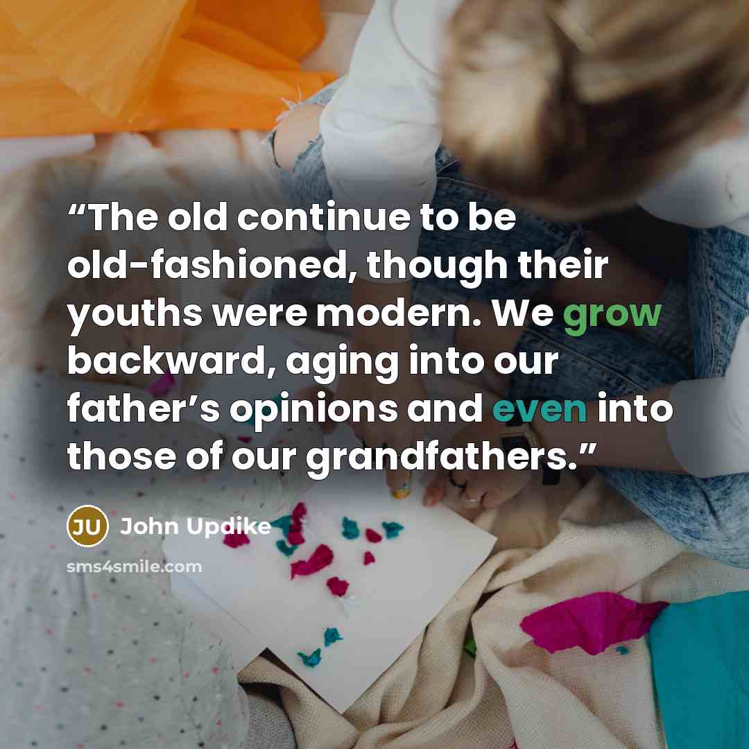“The old continue to be old-fashioned, though their youths were modern. We grow backward, aging into our father’s opinions and even into those of our grandfathers.” quote by John Updike