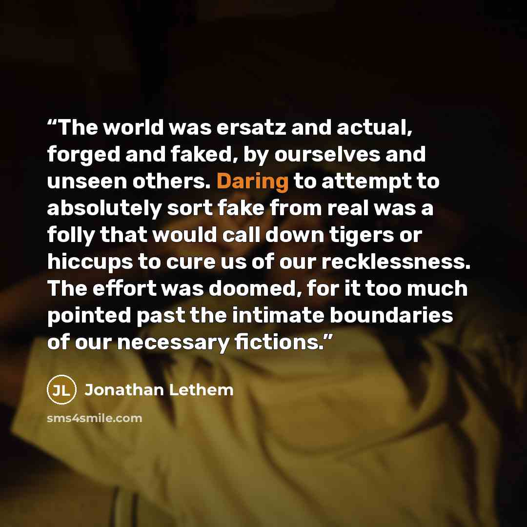 “The world was ersatz and actual, forged and faked, by ourselves and unseen others. Daring to attempt to absolutely sort fake from real was a folly that would call down tigers or hiccups to cure us of our recklessness. The effort was doomed, for it too much pointed past the intimate boundaries of…” quote by Jonathan Lethem