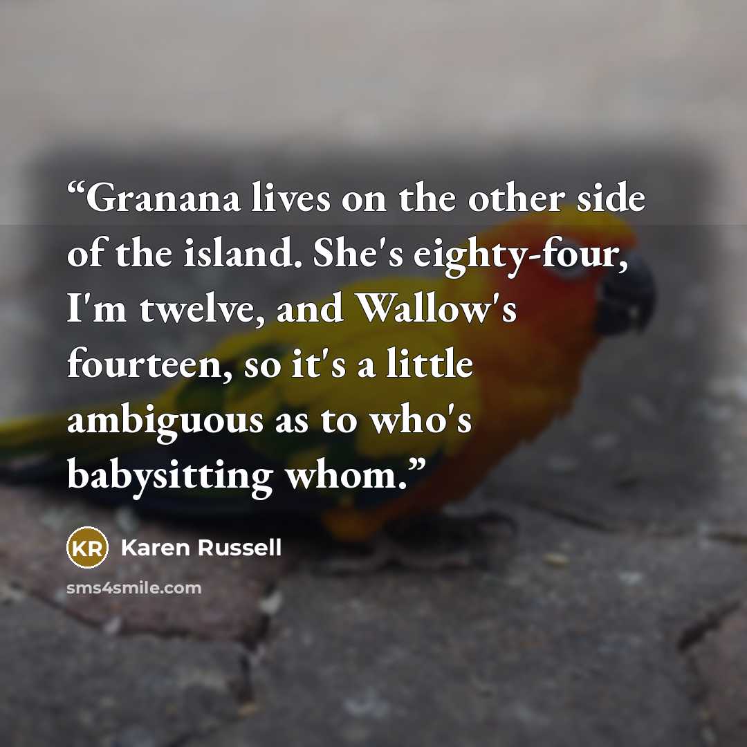 “Granana lives on the other side of the island. She's eighty-four, I'm twelve, and Wallow's fourteen, so it's a little ambiguous as to who's babysitting whom.” quote by Karen Russell