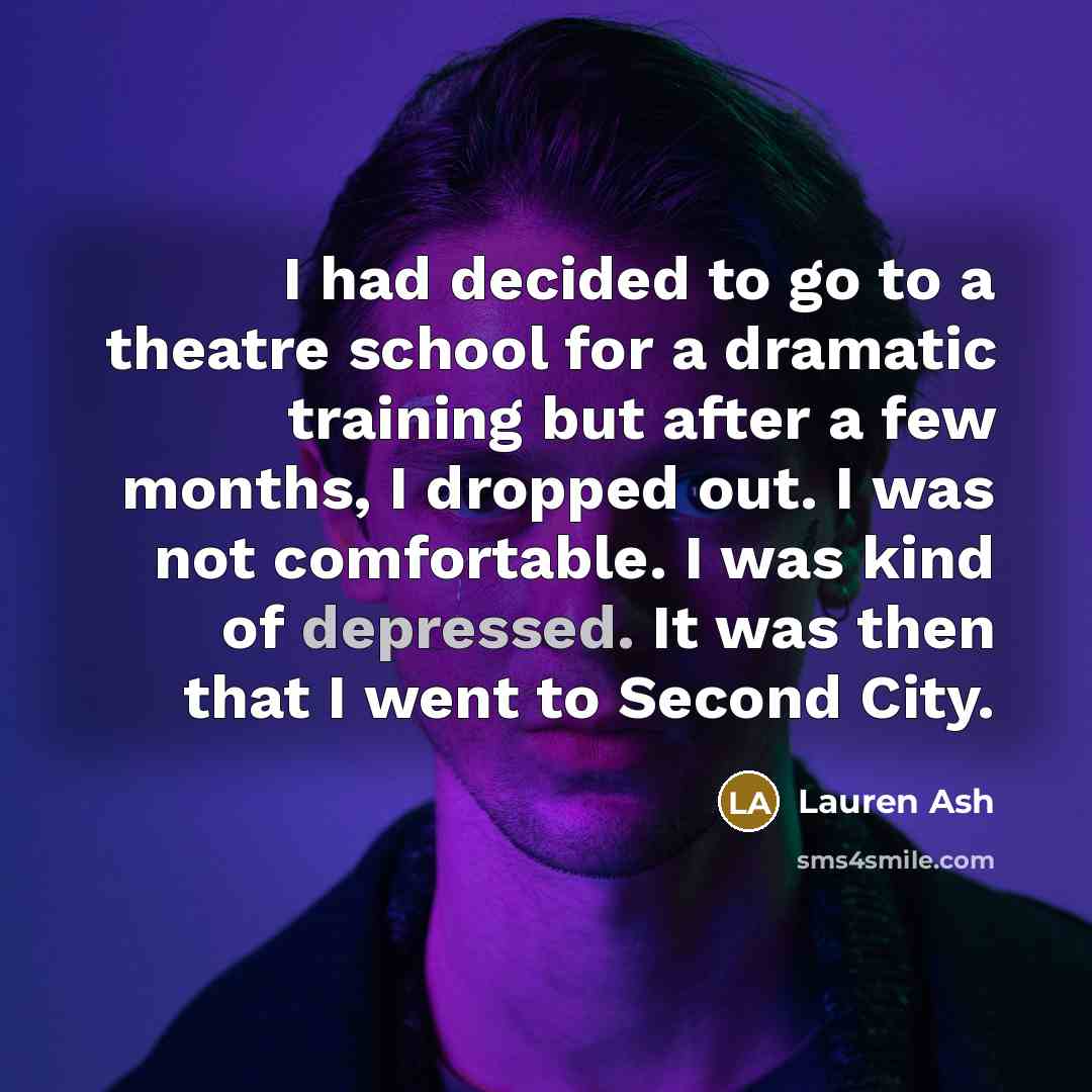 “I had decided to go to a theatre school for a dramatic training but after a few months, I dropped out. I was not comfortable. I was kind of depressed. It was then that I went to Second City.” quote by Lauren Ash