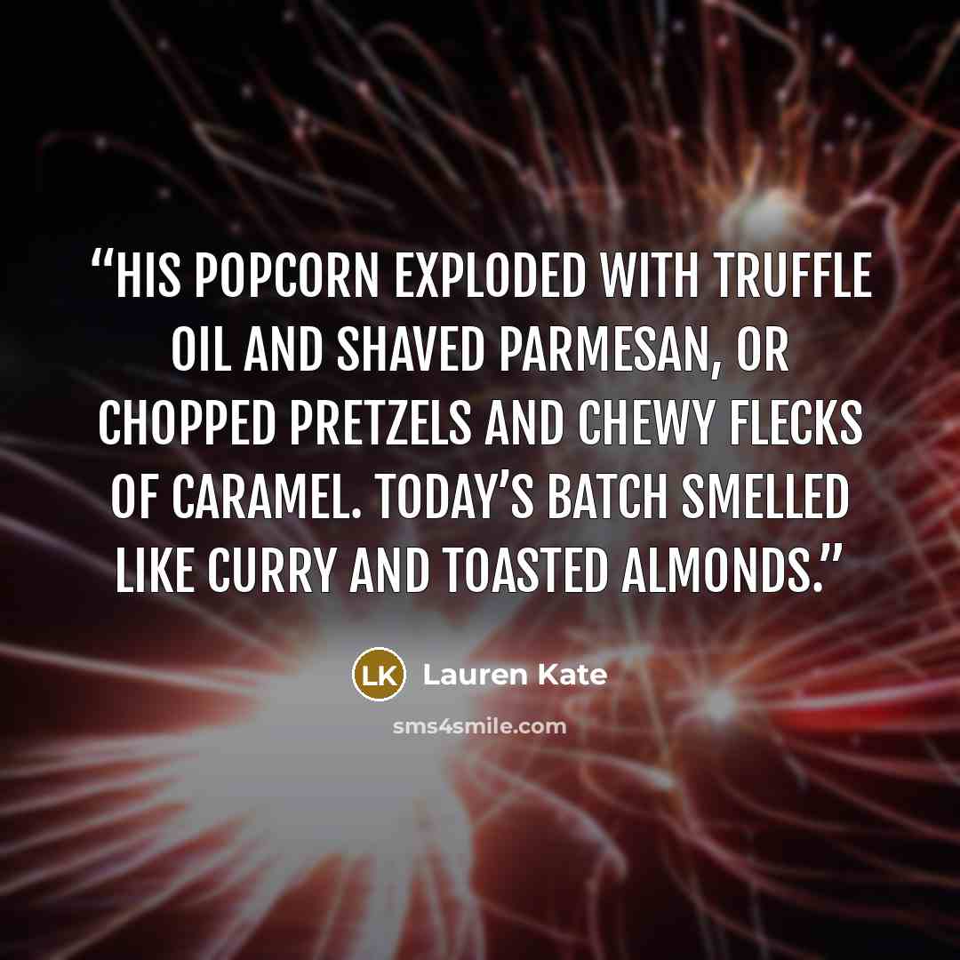 “His popcorn exploded with truffle oil and shaved Parmesan, or chopped pretzels and chewy flecks of caramel. Today’s batch smelled like curry and toasted almonds.” quote by Lauren Kate