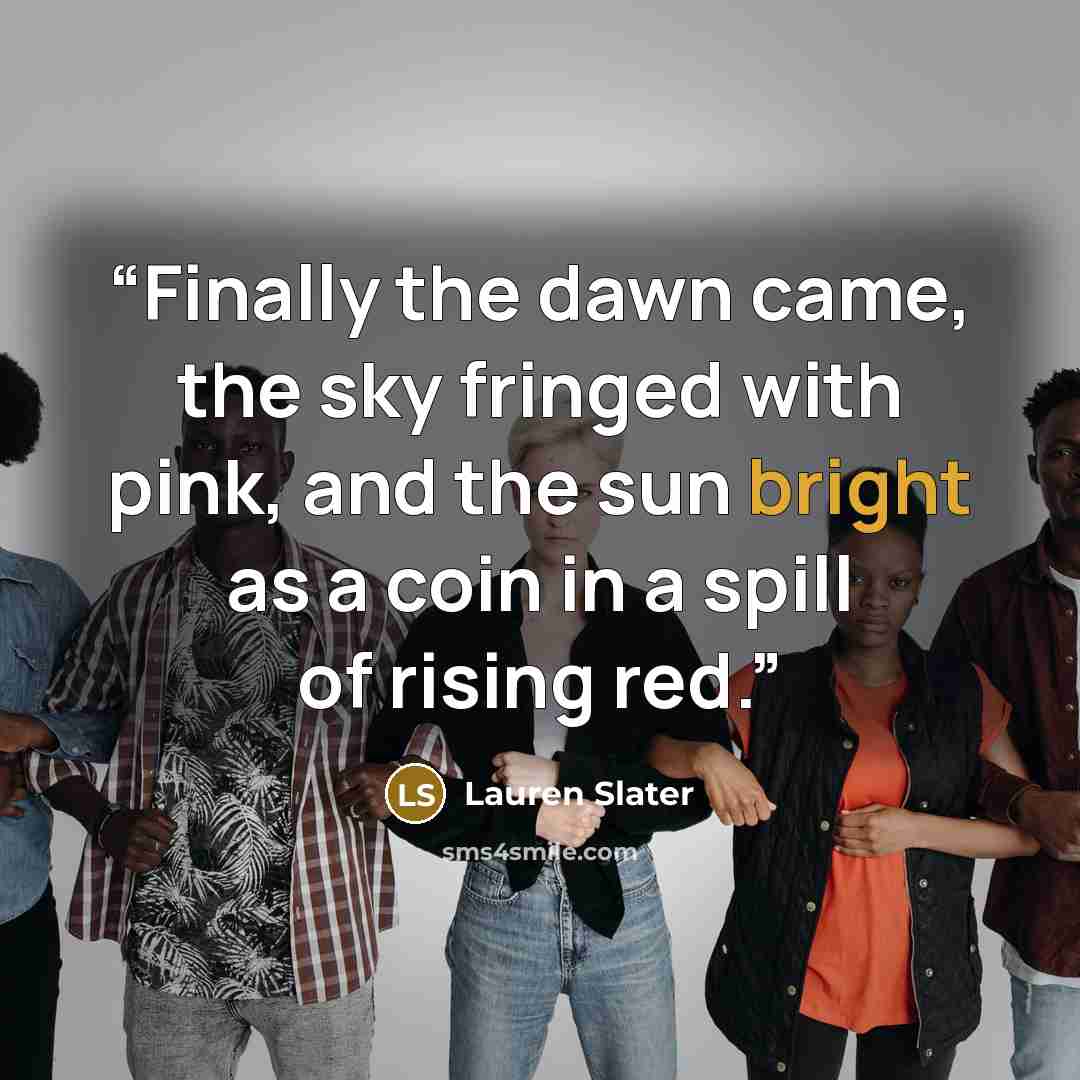 “Finally the dawn came, the sky fringed with pink, and the sun bright as a coin in a spill of rising red.” quote by Lauren Slater