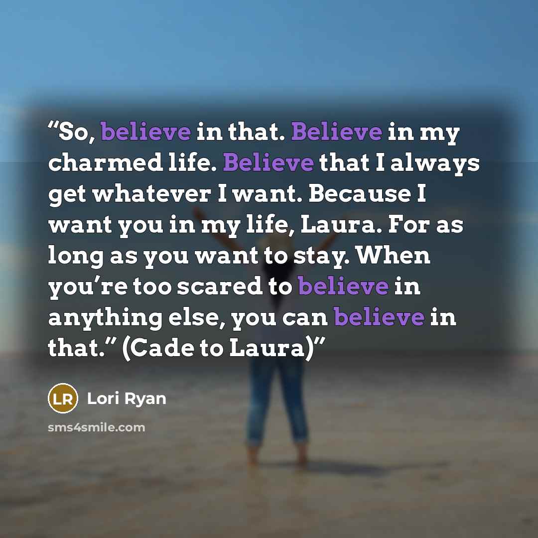“So, believe in that. Believe in my charmed life. Believe that I always get whatever I want. Because I want you in my life, Laura. For as long as you want to stay. When you’re too scared to believe in anything else, you can believe in that.” (Cade to Laura)” quote by Lori Ryan